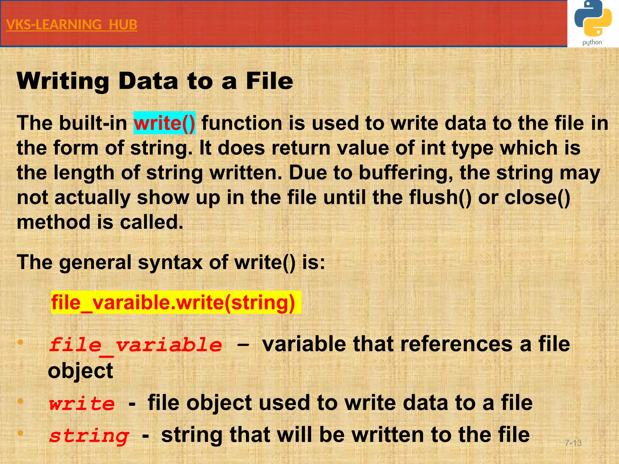 VKS-LEARNING HUB
7-13
Writing Data to a File
The built-in write() function is used to write data to the file in
the form of string. It does return value of int type which is
the length of string written. Due to buffering, the string may
not actually show up in the file until the flush() or close()
method is called.
The general syntax of write() is:
file_varaible.write(string)
• file_variable – variable that references a file
object
• write - file object used to write data to a file
• string - string that will be written to the file
 