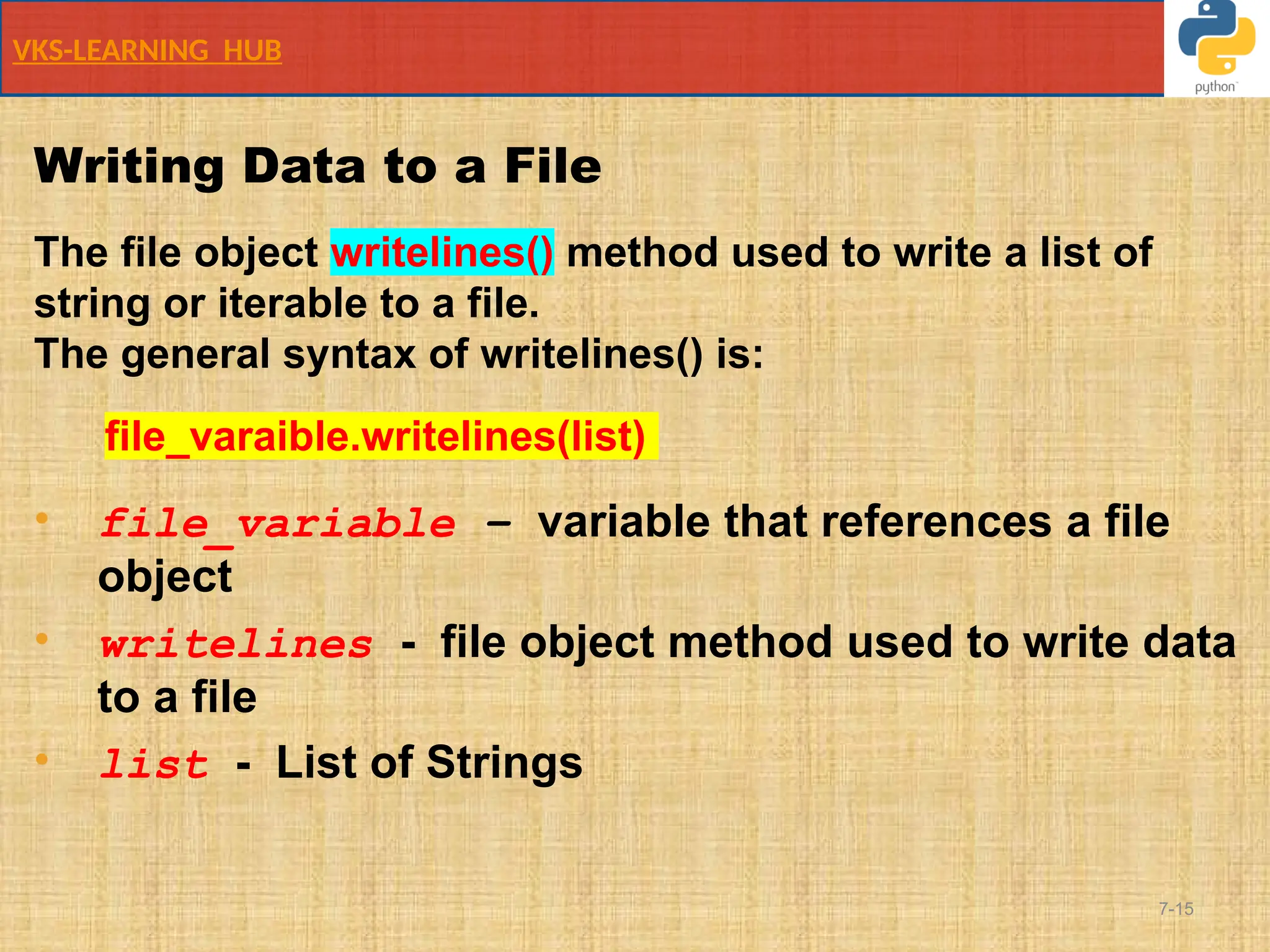 VKS-LEARNING HUB
7-15
Writing Data to a File
The file object writelines() method used to write a list of
string or iterable to a file.
The general syntax of writelines() is:
file_varaible.writelines(list)
• file_variable – variable that references a file
object
• writelines - file object method used to write data
to a file
• list - List of Strings
 