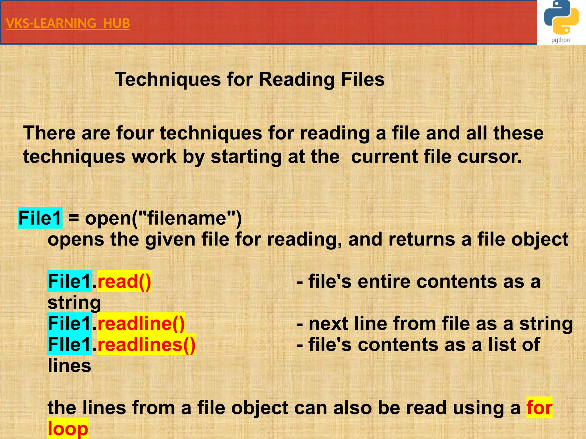 VKS-LEARNING HUB
File1 = open("filename")
opens the given file for reading, and returns a file object
File1.read() - file's entire contents as a
string
File1.readline() - next line from file as a string
FIle1.readlines() - file's contents as a list of
lines
the lines from a file object can also be read using a for
loop
There are four techniques for reading a file and all these
techniques work by starting at the current file cursor.
Techniques for Reading Files
 