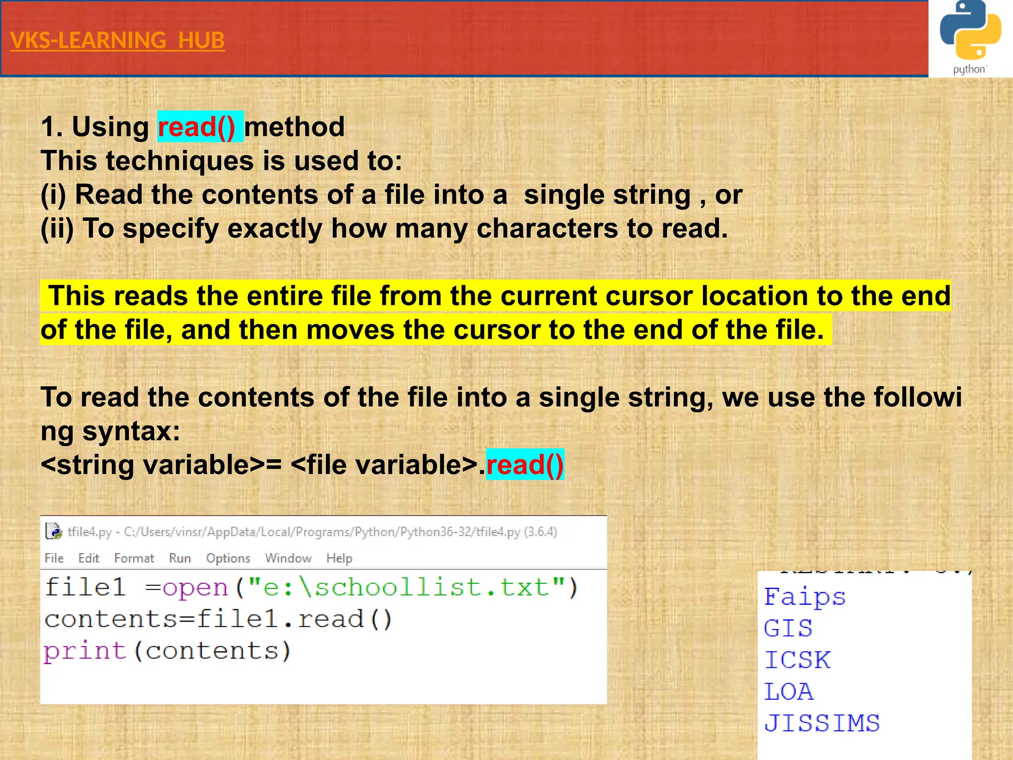 VKS-LEARNING HUB
1. Using read() method
This techniques is used to:
(i) Read the contents of a file into a ​single string​, or
(ii) To specify exactly how many characters to read.
This reads the entire file from the current cursor location to the end
of the file, and then moves the cursor to the end of the file.
To read the contents of the file into a single string, we use the followi
ng syntax:
<string variable>= <file variable>.read()
 