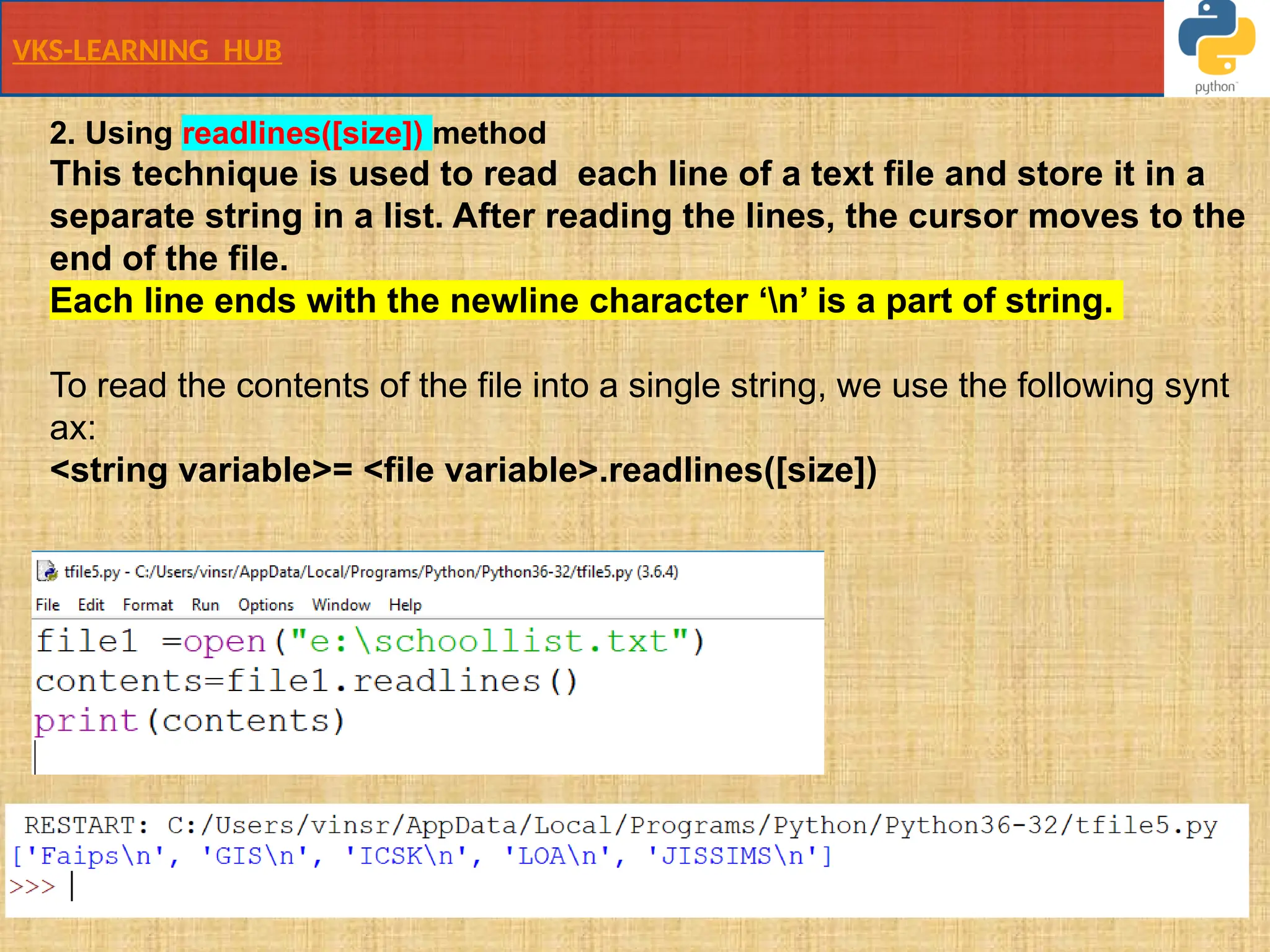 VKS-LEARNING HUB
2. Using readlines([size]) method
This technique is used to read ​each line​of a text file and store it in a​
separate​string in a list. After reading the lines, the cursor moves to the
end of the file.
Each line ends with the newline character ‘n’ is a part of string.
To read the contents of the file into a single string, we use the following synt
ax:
<string variable>= <file variable>.readlines([size])
 