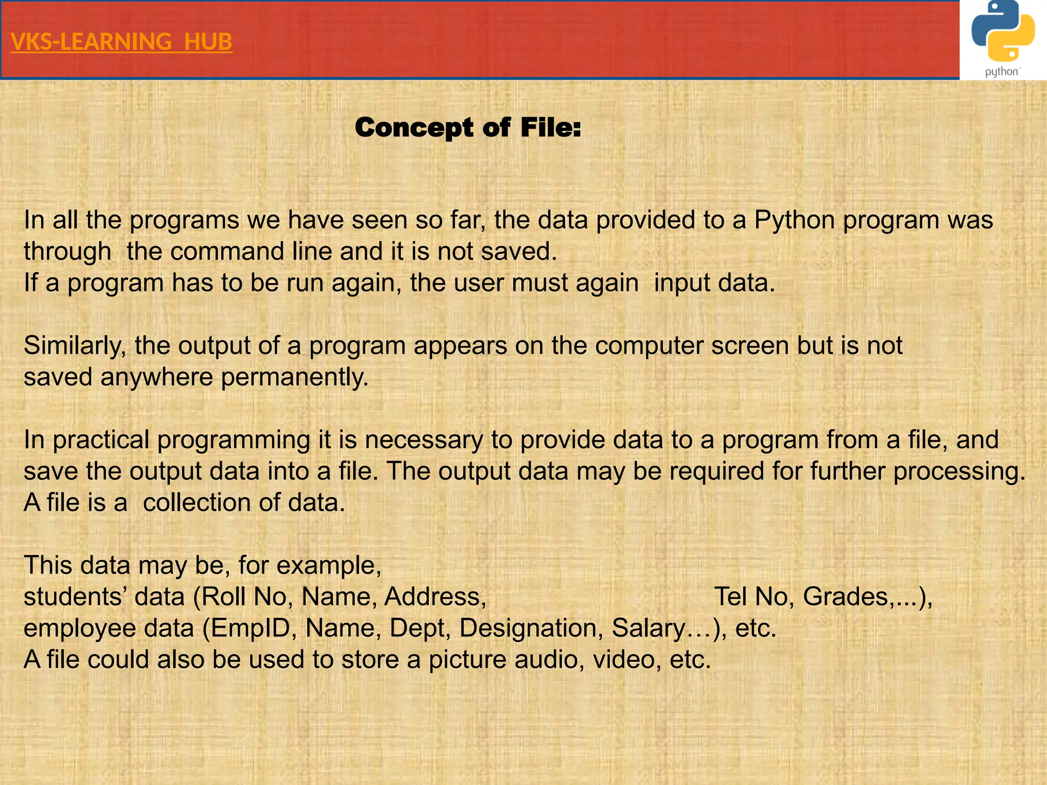 VKS-LEARNING HUB
In all the programs we have seen so far, the data provided to a Python program was
through the command line and it is not saved.
If a program has to be run again, the user must again input data.
Similarly, the output of a program appears on the computer screen but is not
saved anywhere permanently.
In practical programming it is necessary to provide data to a program from a file, and
save the output data into a file. The output data may be required for further processing.
A file is a collection of data.
This data may be, for example,
students’ data (Roll No, Name, Address, Tel No, Grades,...),
employee data (EmpID, Name, Dept, Designation, Salary…), etc.
A file could also be used to store a picture audio, video, etc.
Concept of File:
 