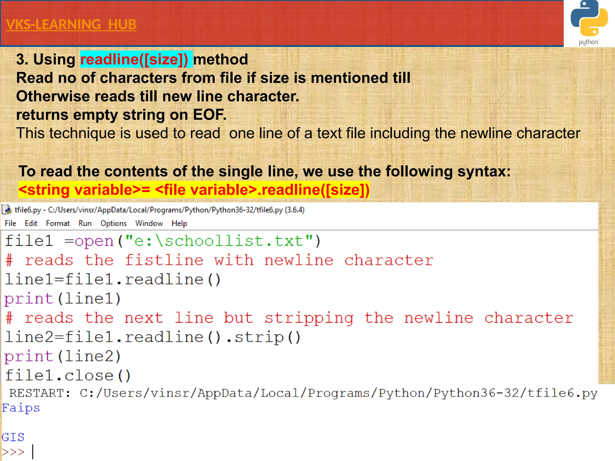 VKS-LEARNING HUB
3. Using readline([size]) method
Read no of characters from file if size is mentioned till
Otherwise reads till new line character.
returns empty string on EOF.
This technique is used to read ​one line​of a text file including the newline character
To read the contents of the single line, we use the following syntax:
<string variable>= <file variable>.readline([size])
 
