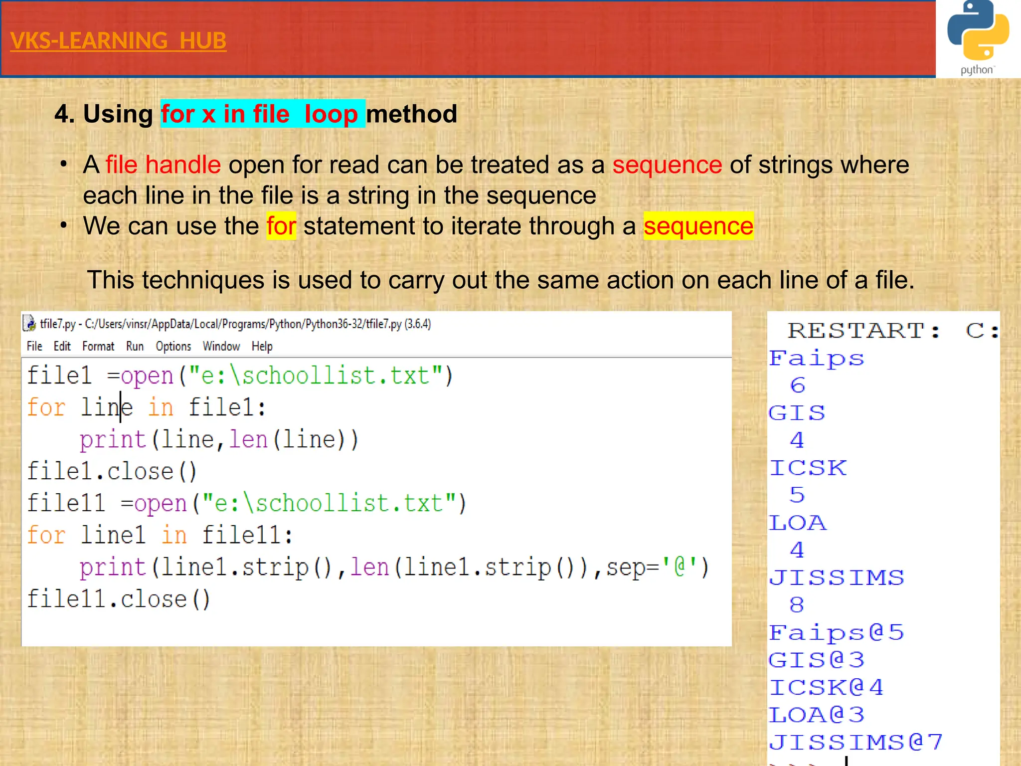 VKS-LEARNING HUB
This techniques is used to carry out the same action on each line of a file.
4. Using for x in file loop method
• A file handle open for read can be treated as a sequence of strings where
each line in the file is a string in the sequence
• We can use the for statement to iterate through a sequence
 