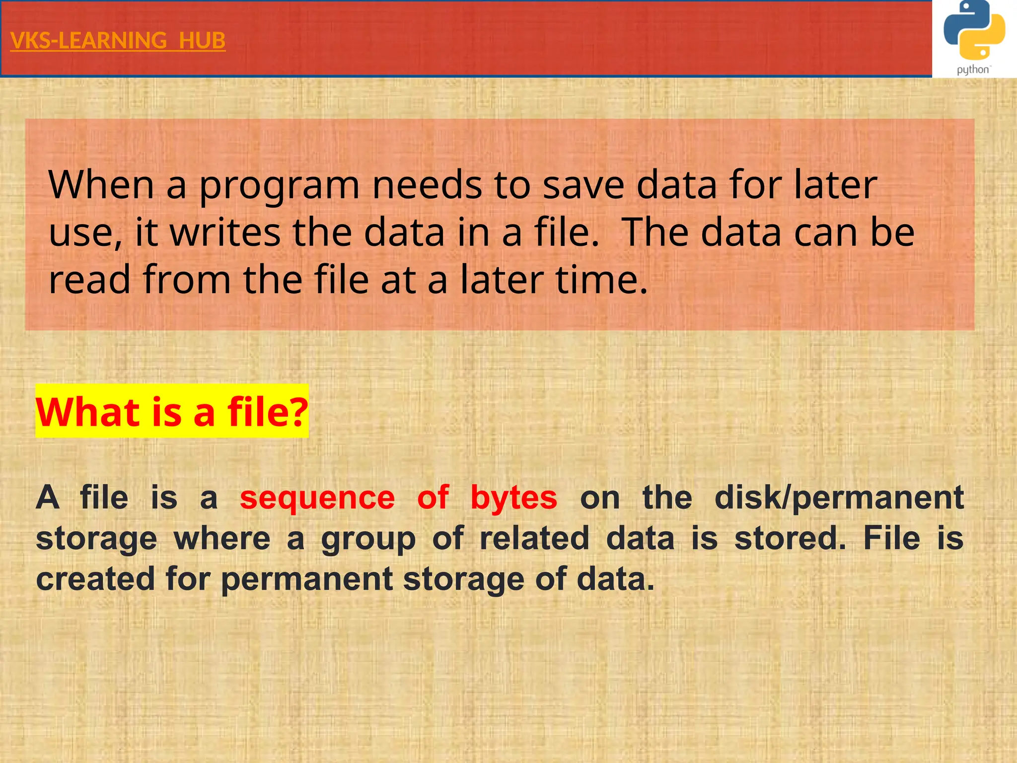 VKS-LEARNING HUB
When a program needs to save data for later
use, it writes the data in a file. The data can be
read from the file at a later time.
What is a file?
A file is a sequence of bytes on the disk/permanent
storage where a group of related data is stored. File is
created for permanent storage of data.
 