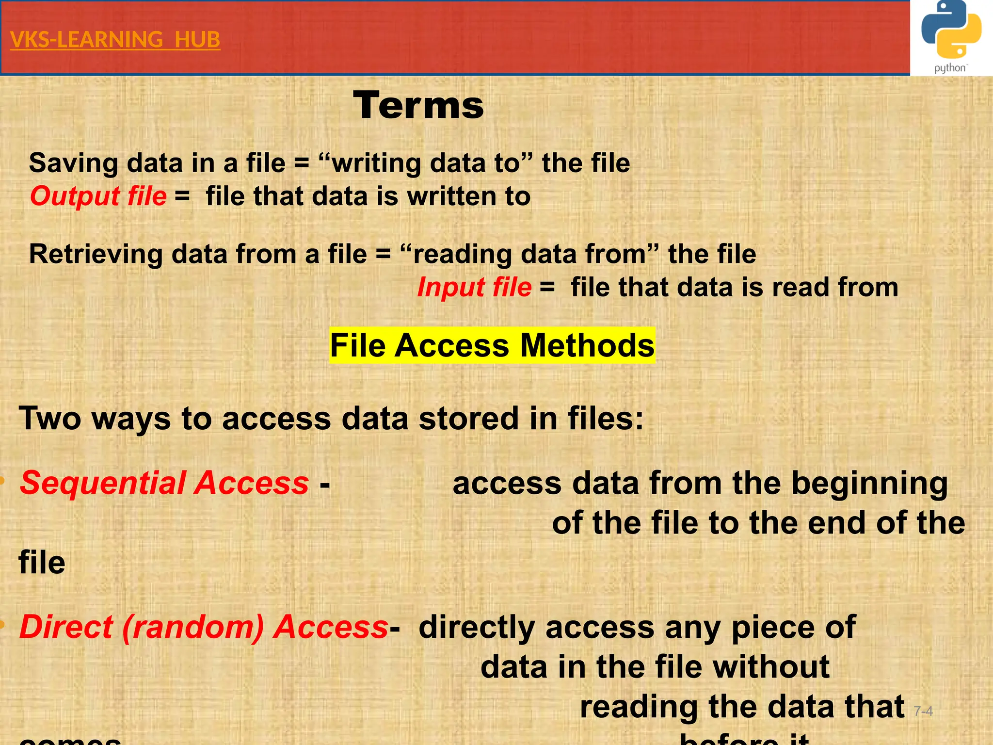 VKS-LEARNING HUB
7-4
Saving data in a file = “writing data to” the file
Output file = file that data is written to
Retrieving data from a file = “reading data from” the file
Input file = file that data is read from
File Access Methods
Two ways to access data stored in files:
• Sequential Access - access data from the beginning
of the file to the end of the
file
• Direct (random) Access- directly access any piece of
data in the file without
reading the data that
Terms
 