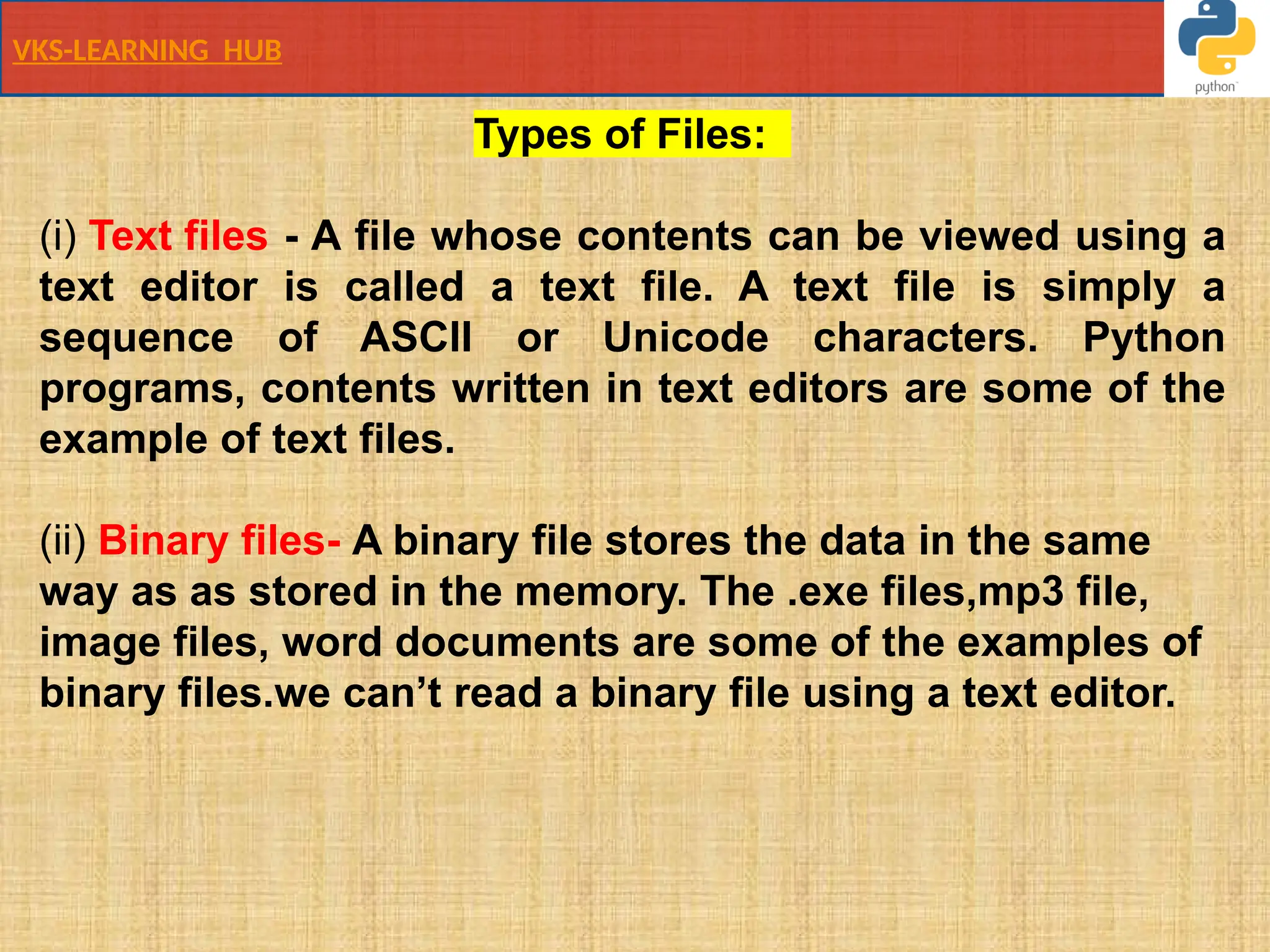 VKS-LEARNING HUB
Types of Files:
(i) Text files - A file whose contents can be viewed using a
text editor is called a text file. A text file is simply a
sequence of ASCII or Unicode characters. Python
programs, contents written in text editors are some of the
example of text files.
(ii) Binary files- A binary file stores the data in the same
way as as stored in the memory. The .exe files,mp3 file,
image files, word documents are some of the examples of
binary files.we can’t read a binary file using a text editor.
 