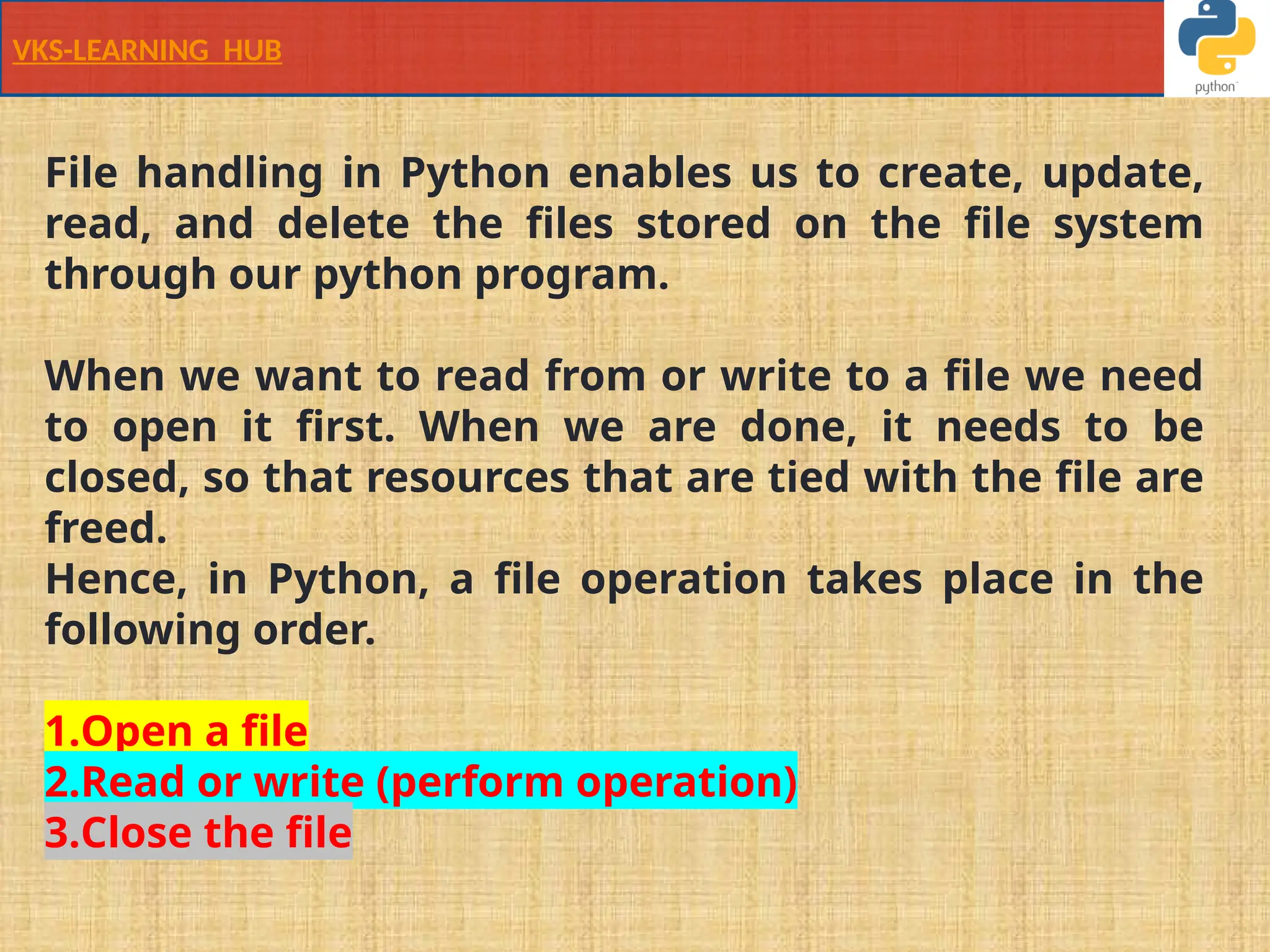 VKS-LEARNING HUB
File handling in Python enables us to create, update,
read, and delete the files stored on the file system
through our python program.
When we want to read from or write to a file we need
to open it first. When we are done, it needs to be
closed, so that resources that are tied with the file are
freed.
Hence, in Python, a file operation takes place in the
following order.
1.Open a file
2.Read or write (perform operation)
3.Close the file
 