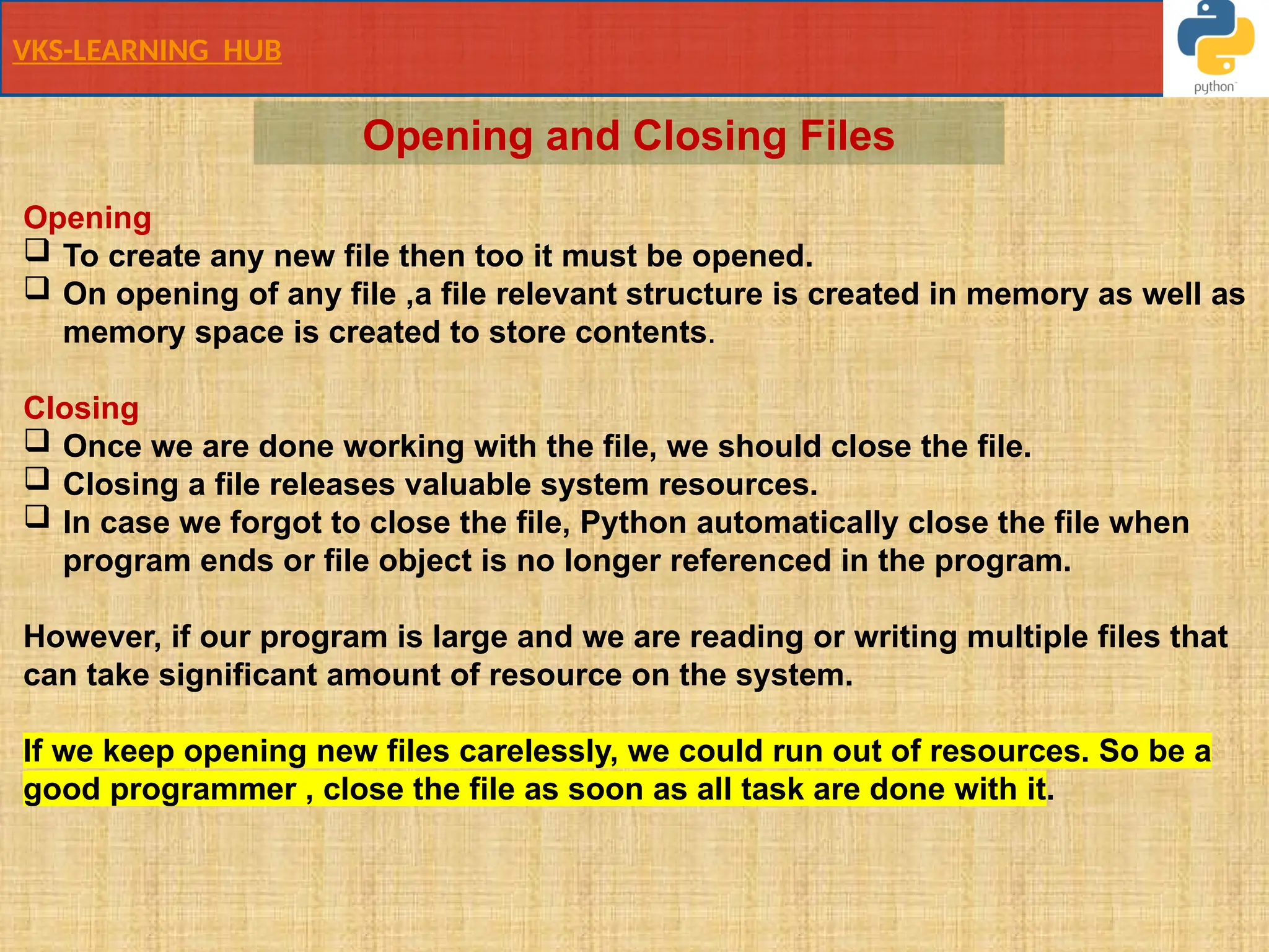 VKS-LEARNING HUB
Opening
 To create any new file then too it must be opened.
 On opening of any file ,a file relevant structure is created in memory as well as
memory space is created to store contents.
Closing
 Once we are done working with the file, we should close the file.
 Closing a file releases valuable system resources.
 In case we forgot to close the file, Python automatically close the file when
program ends or file object is no longer referenced in the program.
However, if our program is large and we are reading or writing multiple files that
can take significant amount of resource on the system.
If we keep opening new files carelessly, we could run out of resources. So be a
good programmer , close the file as soon as all task are done with it.
Opening and Closing Files
 