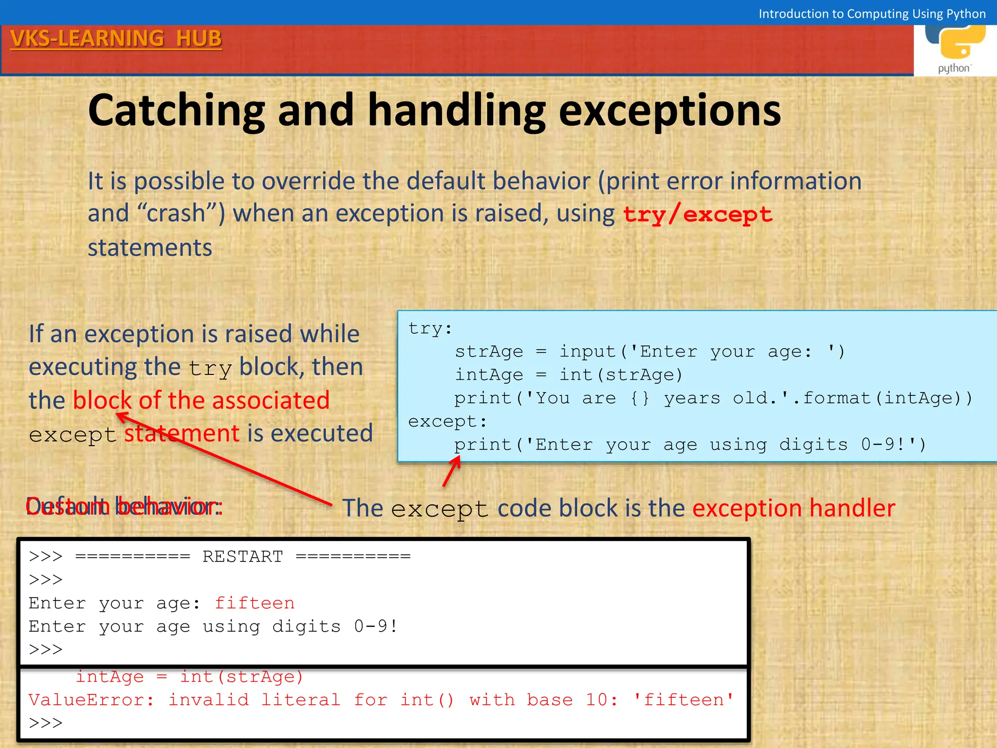 VKS-LEARNING HUB
Introduction to Computing Using Python
Catching and handling exceptions
It is possible to override the default behavior (print error information
and “crash”) when an exception is raised, using try/except
statements
strAge = input('Enter your age: ')
intAge = int(strAge)
print('You are {} years old.'.format(intAge))
try:
strAge = input('Enter your age: ')
intAge = int(strAge)
print('You are {} years old.'.format(intAge))
except:
print('Enter your age using digits 0-9!')
>>> ======================== RESTART ========================
>>>
Enter your age: fifteen
Traceback (most recent call last):
File "/Users/me/age1.py", line 2, in <module>
intAge = int(strAge)
ValueError: invalid literal for int() with base 10: 'fifteen'
>>>
>>> ========== RESTART ==========
>>>
Enter your age: fifteen
Enter your age using digits 0-9!
>>>
Default behavior:
Custom behavior:
If an exception is raised while
executing the try block, then
the block of the associated
except statement is executed
The except code block is the exception handler
 