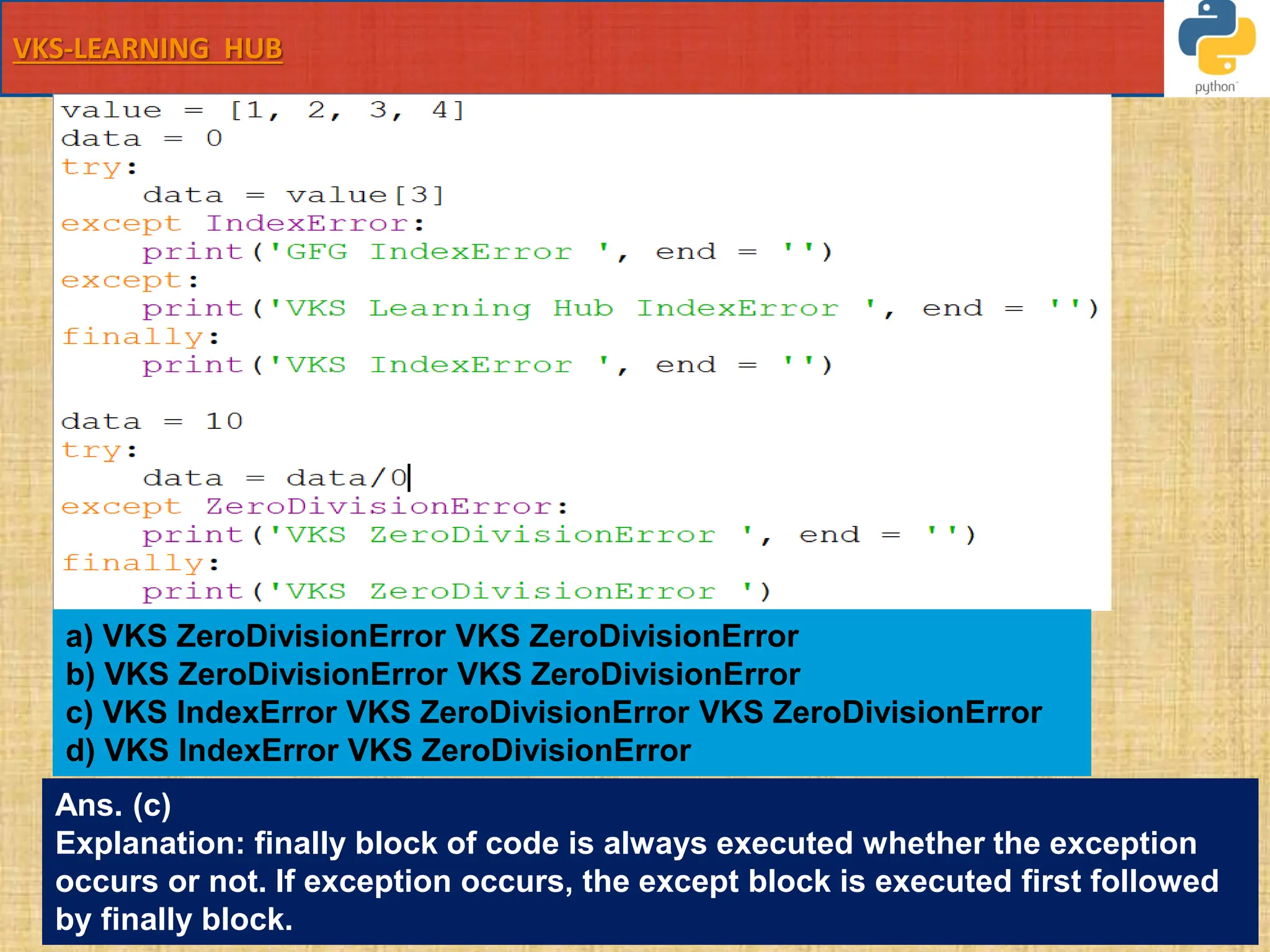 VKS-LEARNING HUB
value = [1, 2, 3, 4]
data = 0
try:
data = value[3]
except IndexError:
print('GFG IndexError ', end = '')
except:
print('VKS Learning Hub IndexError ', end = '')
finally:
print('VKS IndexError ', end = '')
data = 10
try:
data = data/0
except ZeroDivisionError:
print('VKS ZeroDivisionError ', end = '')
finally:
print('VKS ZeroDivisionError ')
a) VKS ZeroDivisionError VKS ZeroDivisionError
b) VKS ZeroDivisionError VKS ZeroDivisionError
c) VKS IndexError VKS ZeroDivisionError VKS ZeroDivisionError
d) VKS IndexError VKS ZeroDivisionError
Ans. (c)
Explanation: finally block of code is always executed whether the exception
occurs or not. If exception occurs, the except block is executed first followed
by finally block.
 