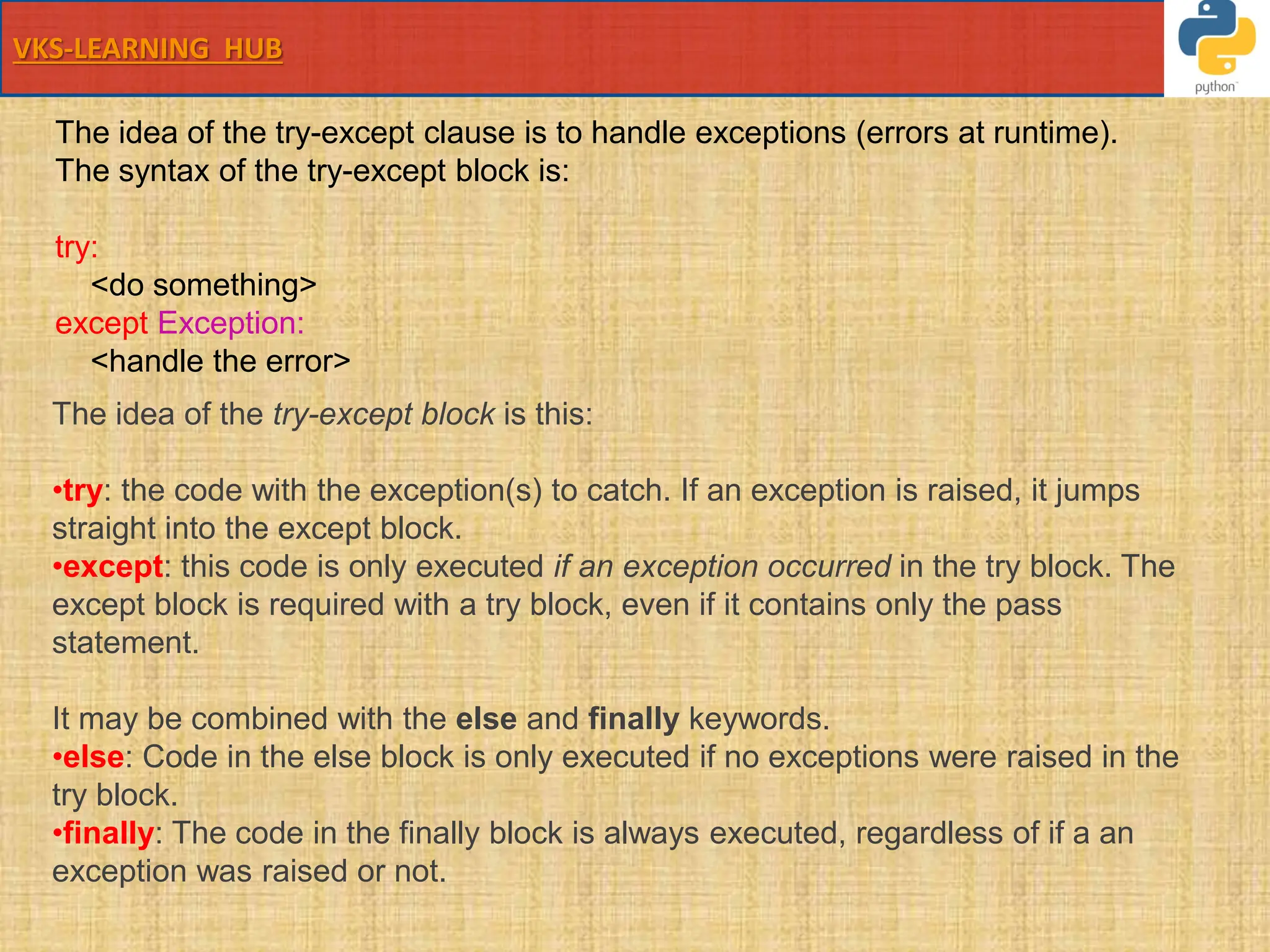 VKS-LEARNING HUB
The idea of the try-except clause is to handle exceptions (errors at runtime).
The syntax of the try-except block is:
try:
<do something>
except Exception:
<handle the error>
The idea of the try-except block is this:
•try: the code with the exception(s) to catch. If an exception is raised, it jumps
straight into the except block.
•except: this code is only executed if an exception occurred in the try block. The
except block is required with a try block, even if it contains only the pass
statement.
It may be combined with the else and finally keywords.
•else: Code in the else block is only executed if no exceptions were raised in the
try block.
•finally: The code in the finally block is always executed, regardless of if a an
exception was raised or not.
 