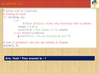 VKS-LEARNING HUB
# Python code to illustrate
# working of try()
def divide(x, y):
try:
# Floor Division : Gives only
Fractional Part as Answer
result = x // y
print("Yeah ! Your answer is :",
result)
except ZeroDivisionError:
print("Sorry ! You are dividing by
zero ")
# Look at parameters and note the working of Program
divide(3, 2)
Ans. Yeah ! Your answer is : 1
 
