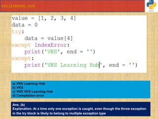 VKS-LEARNING HUB
value = [1, 2, 3, 4]
data = 0
try:
data = value[4]
except IndexError:
print('VKS', end = '')
except:
print('VKS Learning Hub', end = '')
a) VKS Learning Hub
b) VKS
c) VKS VKS Learning Hub
d) Compilation error
Ans. (b)
Explanation: At a time only one exception is caught, even though the throw exception
in the try block is likely to belong to multiple exception type.
 