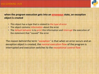 VKS-LEARNING HUB
when the program execution gets into an erroneous state, an exception
object is created
• This object has a type that is related to the type of error
• The object contains information about the error
• The default behavior is to print this information and interrupt the execution of
the statement that “caused” the error
The reason behind the term “exception” is that when an error occurs and an
exception object is created, the normal execution flow of the program is
interrupted and execution switches to the exceptional control flow
 