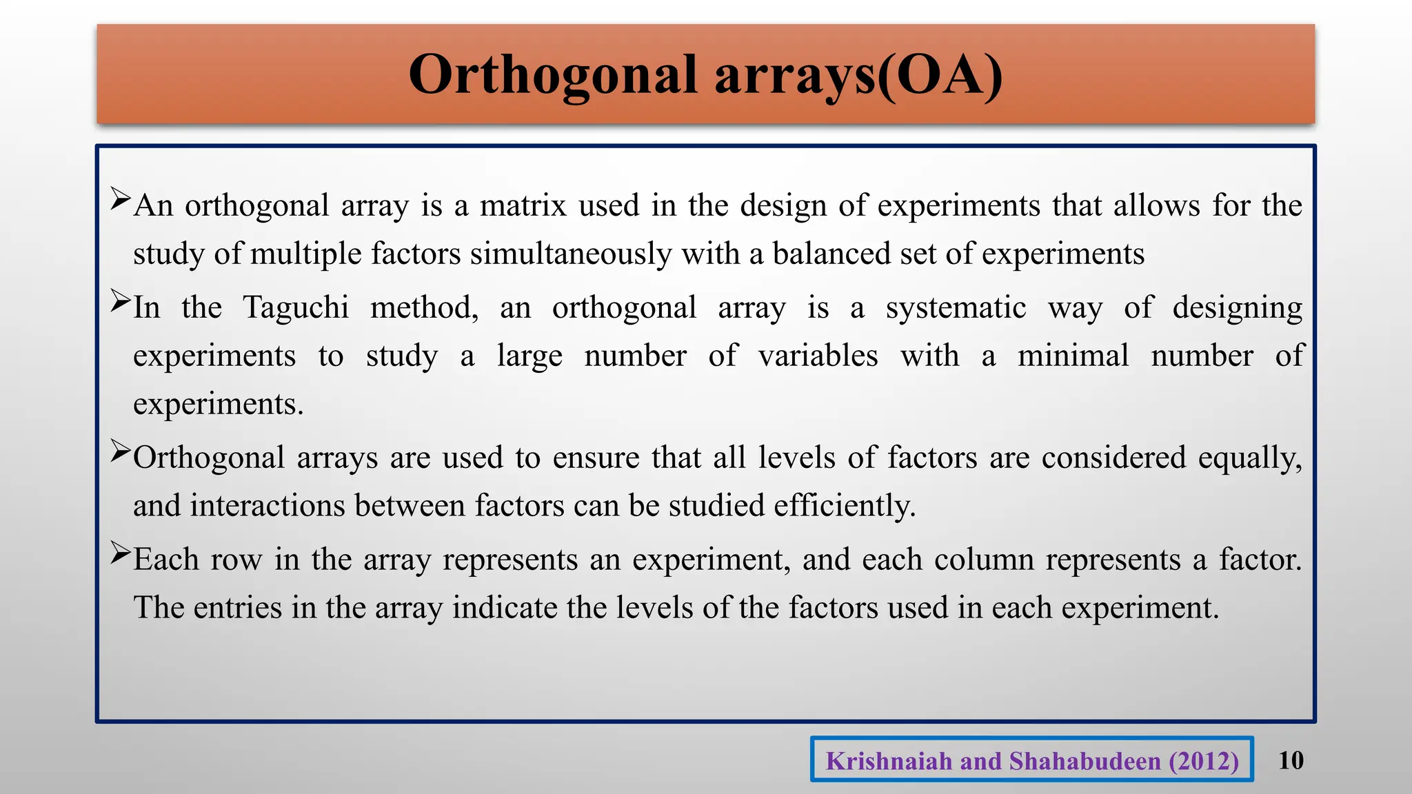 Orthogonal arrays(OA)
An orthogonal array is a matrix used in the design of experiments that allows for the
study of multiple factors simultaneously with a balanced set of experiments
In the Taguchi method, an orthogonal array is a systematic way of designing
experiments to study a large number of variables with a minimal number of
experiments.
Orthogonal arrays are used to ensure that all levels of factors are considered equally,
and interactions between factors can be studied efficiently.
Each row in the array represents an experiment, and each column represents a factor.
The entries in the array indicate the levels of the factors used in each experiment.
10
Krishnaiah and Shahabudeen (2012)
 