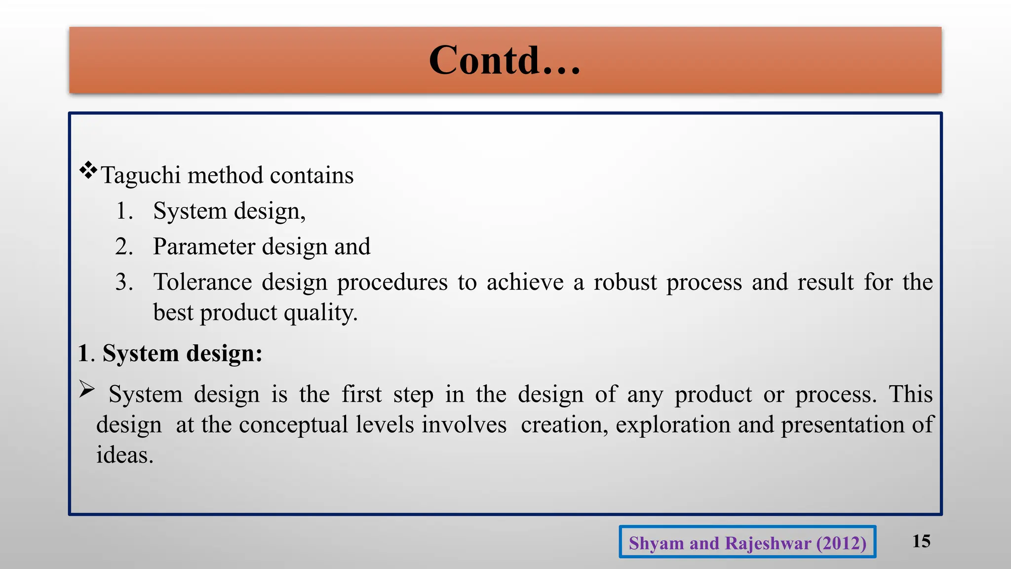 Contd…
Taguchi method contains
1. System design,
2. Parameter design and
3. Tolerance design procedures to achieve a robust process and result for the
best product quality.
1. System design:
 System design is the first step in the design of any product or process. This
design at the conceptual levels involves creation, exploration and presentation of
ideas.
15
Shyam and Rajeshwar (2012)
 