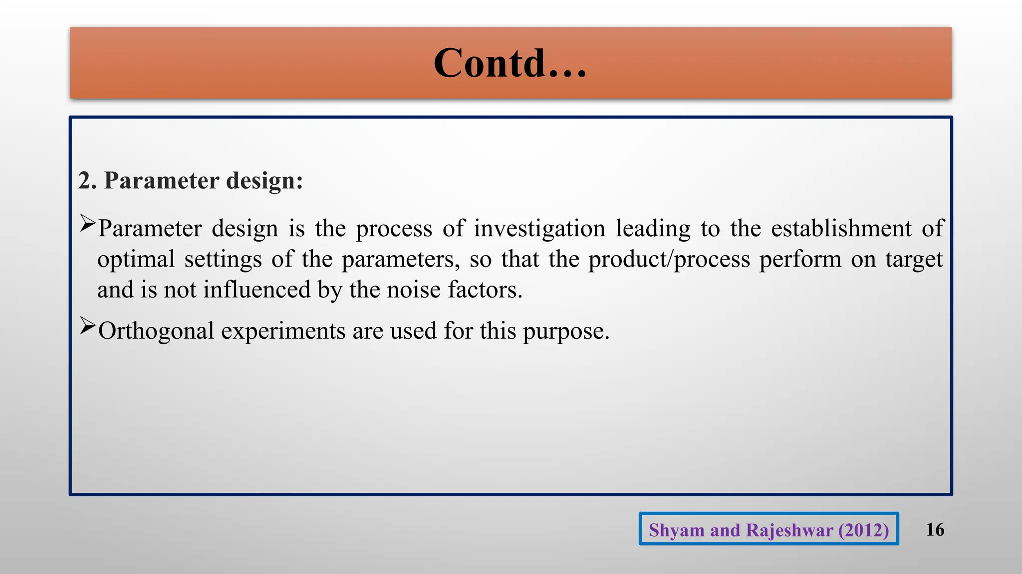 Contd…
2. Parameter design:
Parameter design is the process of investigation leading to the establishment of
optimal settings of the parameters, so that the product/process perform on target
and is not influenced by the noise factors.
Orthogonal experiments are used for this purpose.
16
Shyam and Rajeshwar (2012)
 