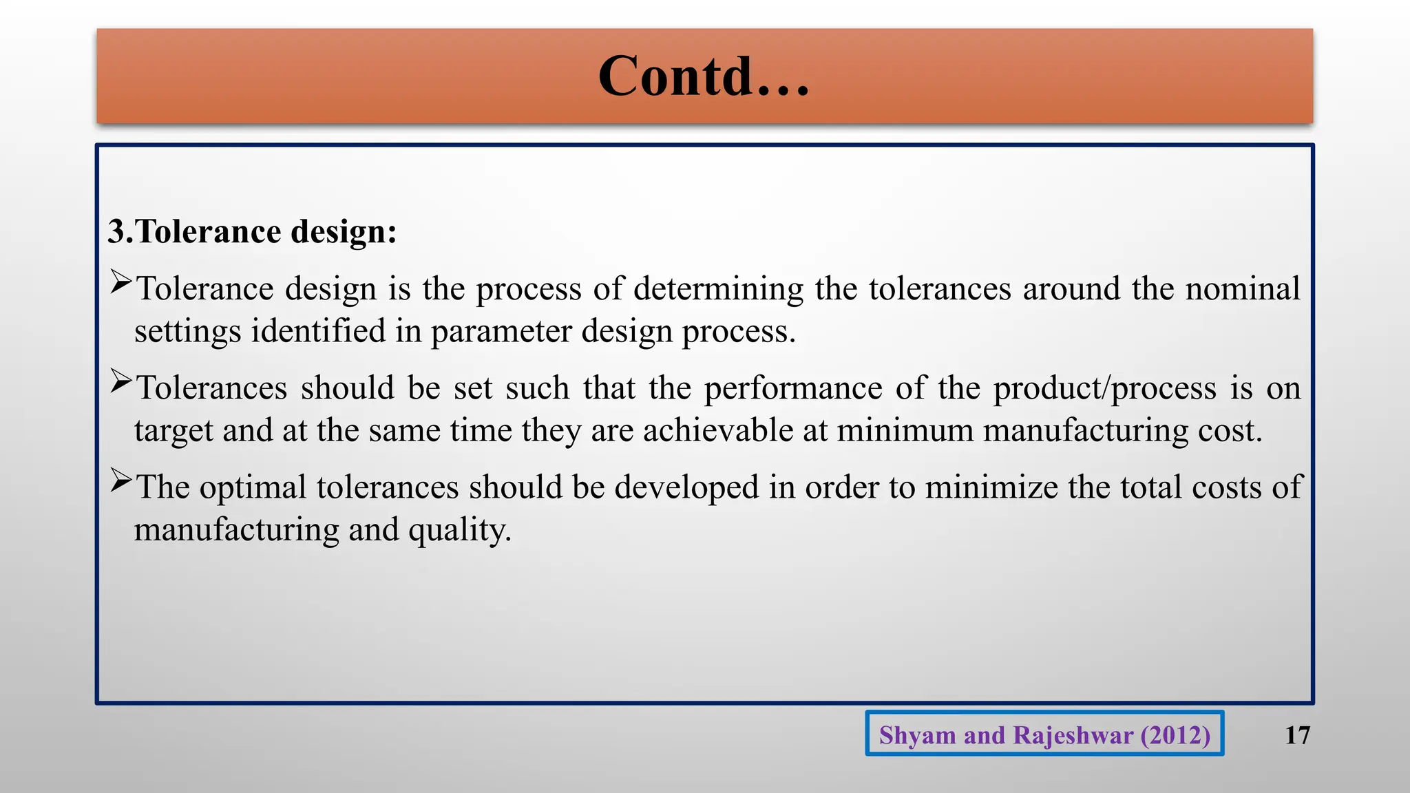 Contd…
3.Tolerance design:
Tolerance design is the process of determining the tolerances around the nominal
settings identified in parameter design process.
Tolerances should be set such that the performance of the product/process is on
target and at the same time they are achievable at minimum manufacturing cost.
The optimal tolerances should be developed in order to minimize the total costs of
manufacturing and quality.
17
Shyam and Rajeshwar (2012)
 