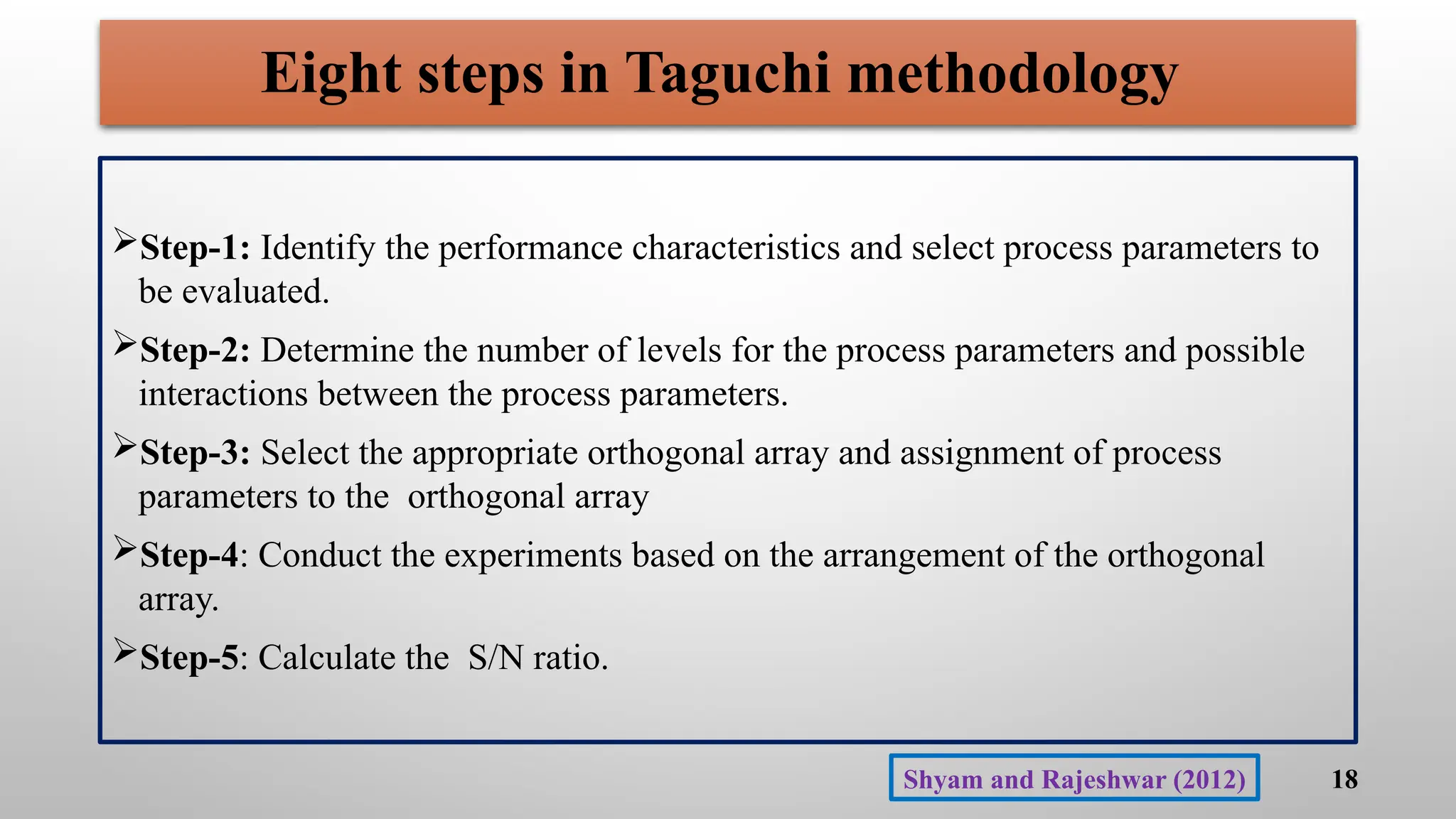 Eight steps in Taguchi methodology
Step-1: Identify the performance characteristics and select process parameters to
be evaluated.
Step-2: Determine the number of levels for the process parameters and possible
interactions between the process parameters.
Step-3: Select the appropriate orthogonal array and assignment of process
parameters to the orthogonal array
Step-4: Conduct the experiments based on the arrangement of the orthogonal
array.
Step-5: Calculate the S/N ratio.
18
Shyam and Rajeshwar (2012)
 