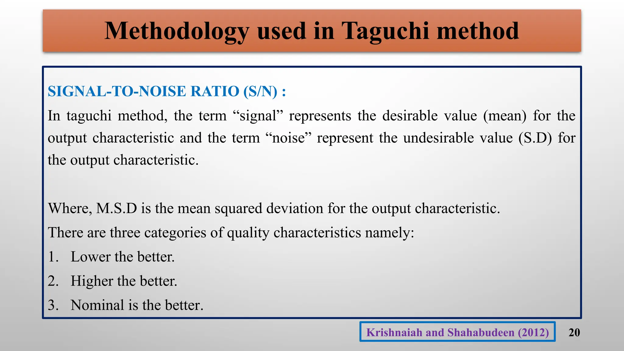Methodology used in Taguchi method
SIGNAL-TO-NOISE RATIO (S/N) :
In taguchi method, the term “signal” represents the desirable value (mean) for the
output characteristic and the term “noise” represent the undesirable value (S.D) for
the output characteristic.
Where, M.S.D is the mean squared deviation for the output characteristic.
There are three categories of quality characteristics namely:
1. Lower the better.
2. Higher the better.
3. Nominal is the better.
20
Krishnaiah and Shahabudeen (2012)
 