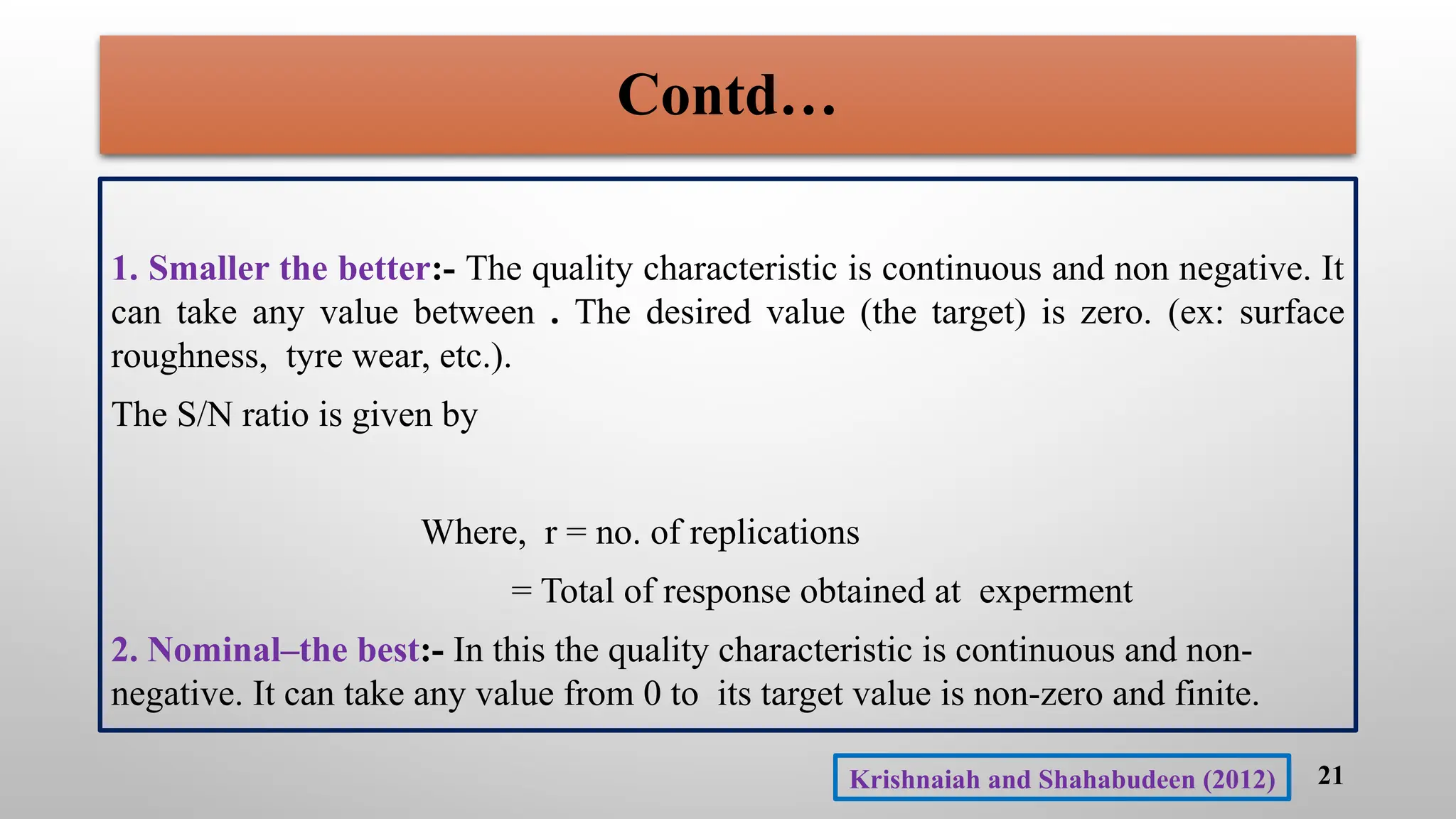 Contd…
1. Smaller the better:- The quality characteristic is continuous and non negative. It
can take any value between . The desired value (the target) is zero. (ex: surface
roughness, tyre wear, etc.).
The S/N ratio is given by
Where, r = no. of replications
= Total of response obtained at experment
2. Nominal–the best:- In this the quality characteristic is continuous and non-
negative. It can take any value from 0 to its target value is non-zero and finite.
21
Krishnaiah and Shahabudeen (2012)
 