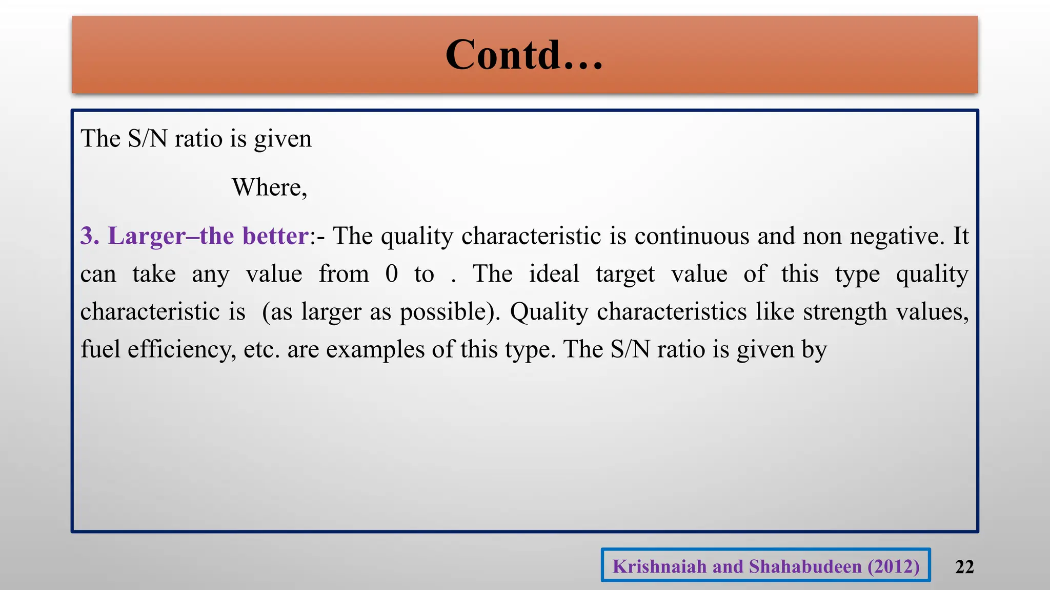 Contd…
The S/N ratio is given
Where,
3. Larger–the better:- The quality characteristic is continuous and non negative. It
can take any value from 0 to . The ideal target value of this type quality
characteristic is (as larger as possible). Quality characteristics like strength values,
fuel efficiency, etc. are examples of this type. The S/N ratio is given by
22
Krishnaiah and Shahabudeen (2012)
 