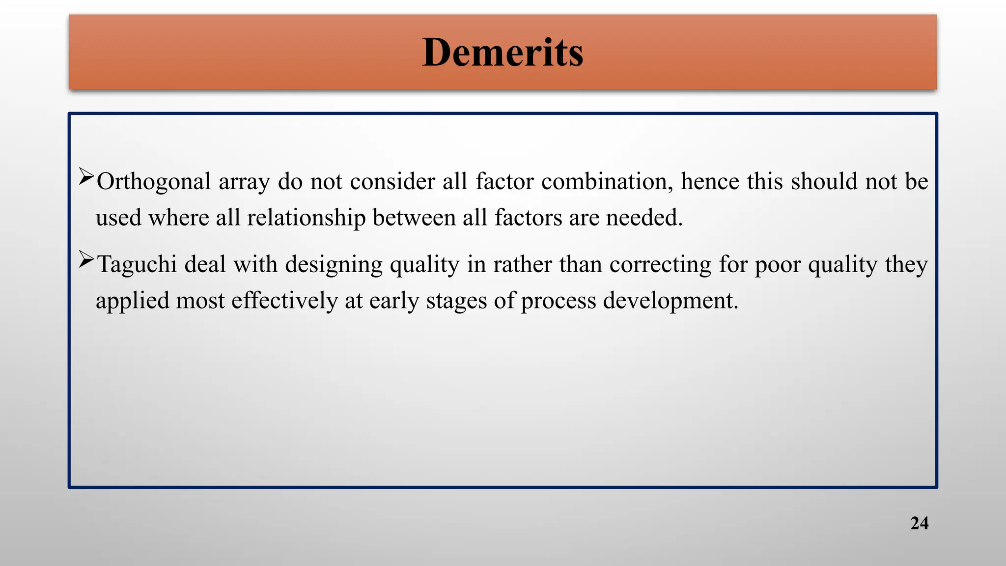 Demerits
Orthogonal array do not consider all factor combination, hence this should not be
used where all relationship between all factors are needed.
Taguchi deal with designing quality in rather than correcting for poor quality they
applied most effectively at early stages of process development.
24
 