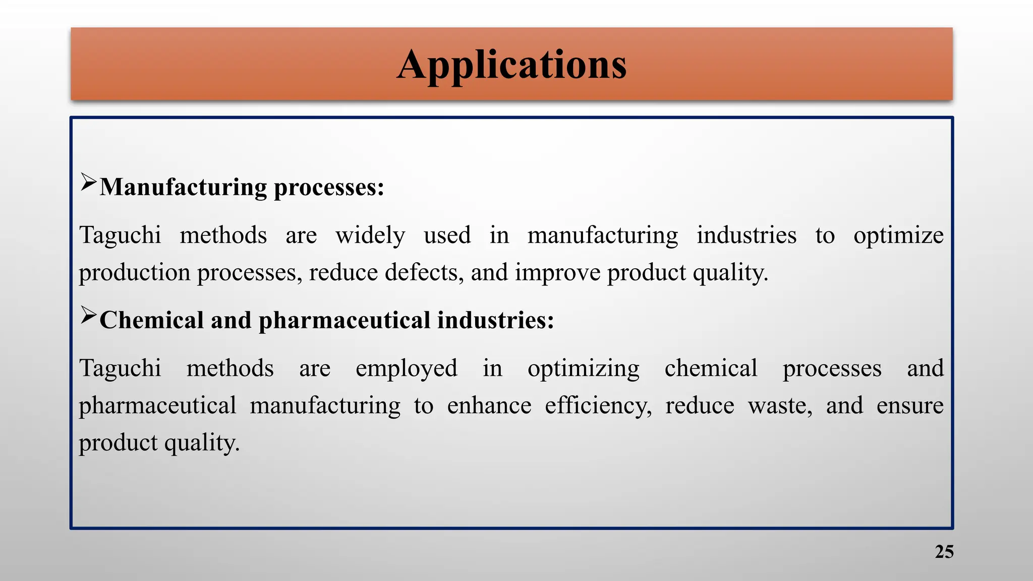 Applications
Manufacturing processes:
Taguchi methods are widely used in manufacturing industries to optimize
production processes, reduce defects, and improve product quality.
Chemical and pharmaceutical industries:
Taguchi methods are employed in optimizing chemical processes and
pharmaceutical manufacturing to enhance efficiency, reduce waste, and ensure
product quality.
25
 
