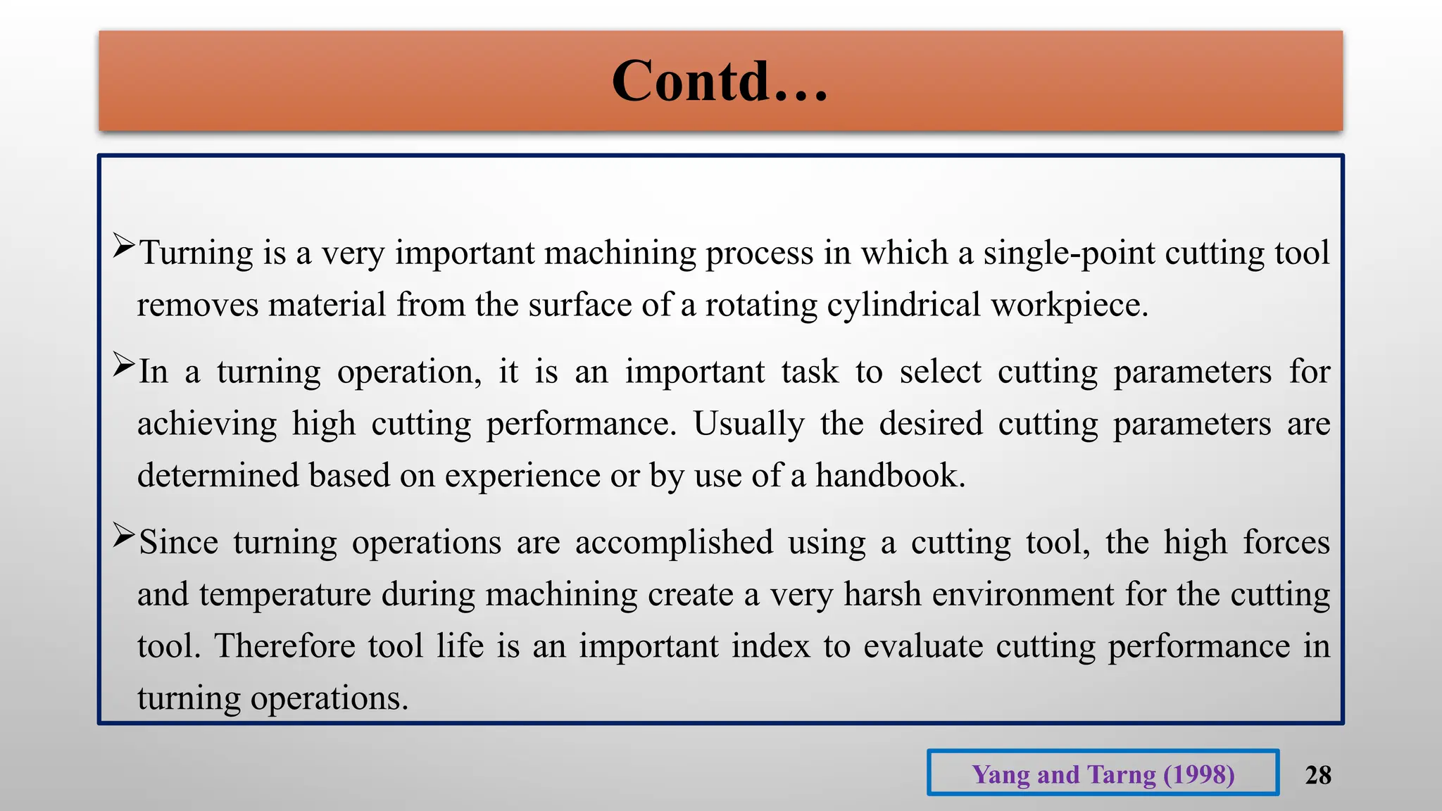 28
Turning is a very important machining process in which a single-point cutting tool
removes material from the surface of a rotating cylindrical workpiece.
In a turning operation, it is an important task to select cutting parameters for
achieving high cutting performance. Usually the desired cutting parameters are
determined based on experience or by use of a handbook.
Since turning operations are accomplished using a cutting tool, the high forces
and temperature during machining create a very harsh environment for the cutting
tool. Therefore tool life is an important index to evaluate cutting performance in
turning operations.
Yang and Tarng (1998)
Contd…
 