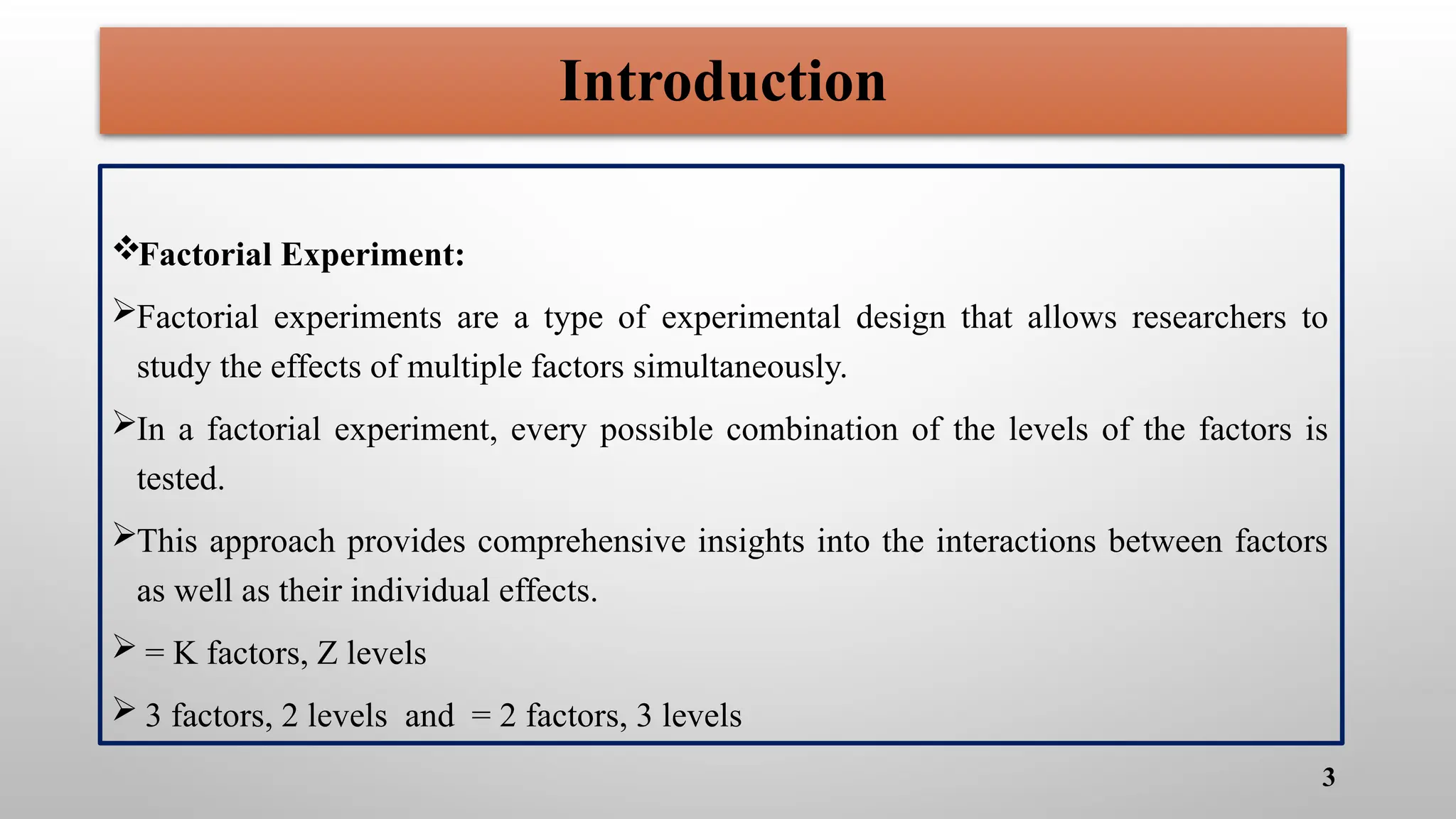 Factorial Experiment:
Factorial experiments are a type of experimental design that allows researchers to
study the effects of multiple factors simultaneously.
In a factorial experiment, every possible combination of the levels of the factors is
tested.
This approach provides comprehensive insights into the interactions between factors
as well as their individual effects.
 = K factors, Z levels
 3 factors, 2 levels and = 2 factors, 3 levels
3
Introduction
 