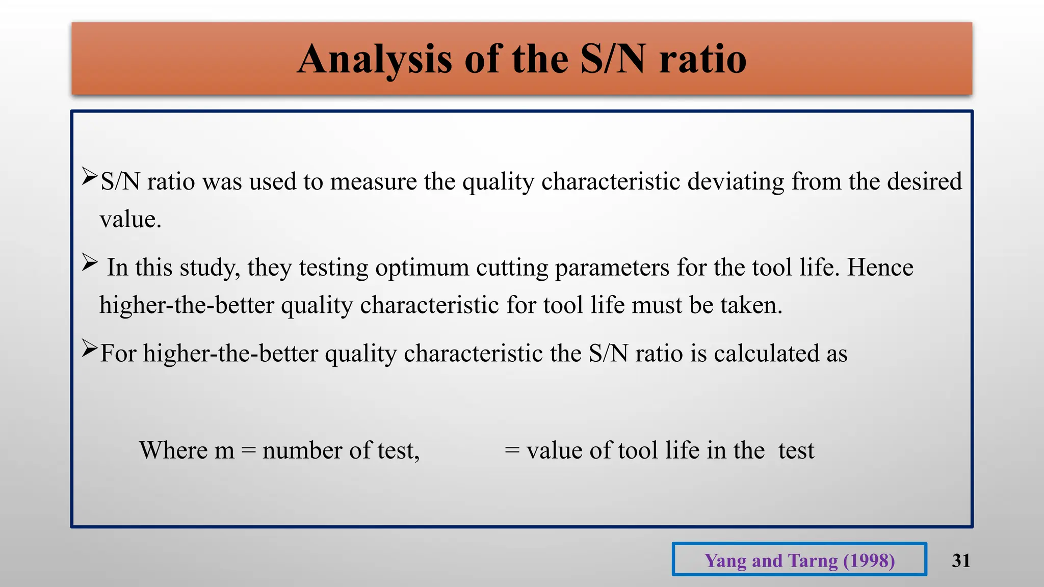 31
Analysis of the S/N ratio
S/N ratio was used to measure the quality characteristic deviating from the desired
value.
 In this study, they testing optimum cutting parameters for the tool life. Hence
higher-the-better quality characteristic for tool life must be taken.
For higher-the-better quality characteristic the S/N ratio is calculated as
Where m = number of test, = value of tool life in the test
Yang and Tarng (1998)
 