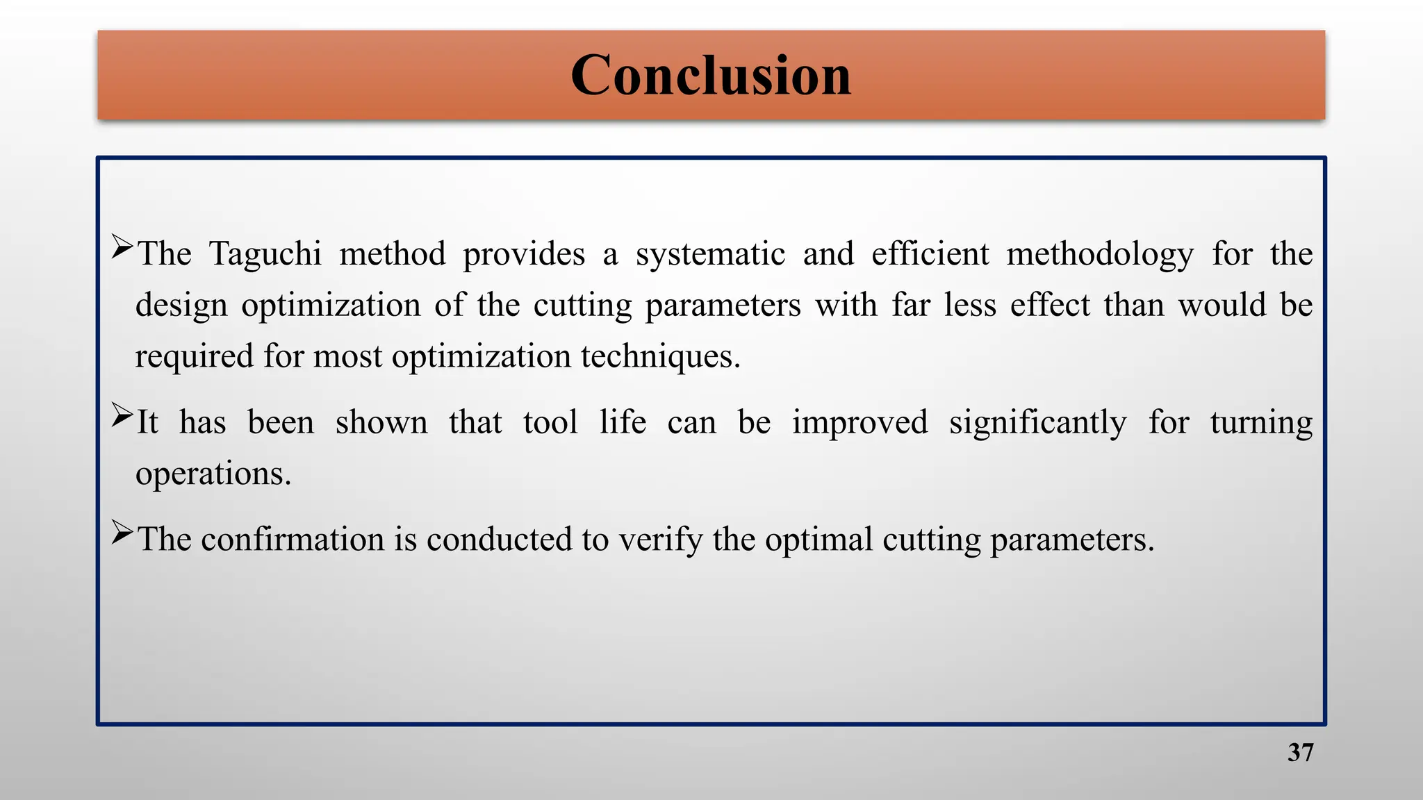 37
Conclusion
The Taguchi method provides a systematic and efficient methodology for the
design optimization of the cutting parameters with far less effect than would be
required for most optimization techniques.
It has been shown that tool life can be improved significantly for turning
operations.
The confirmation is conducted to verify the optimal cutting parameters.
 