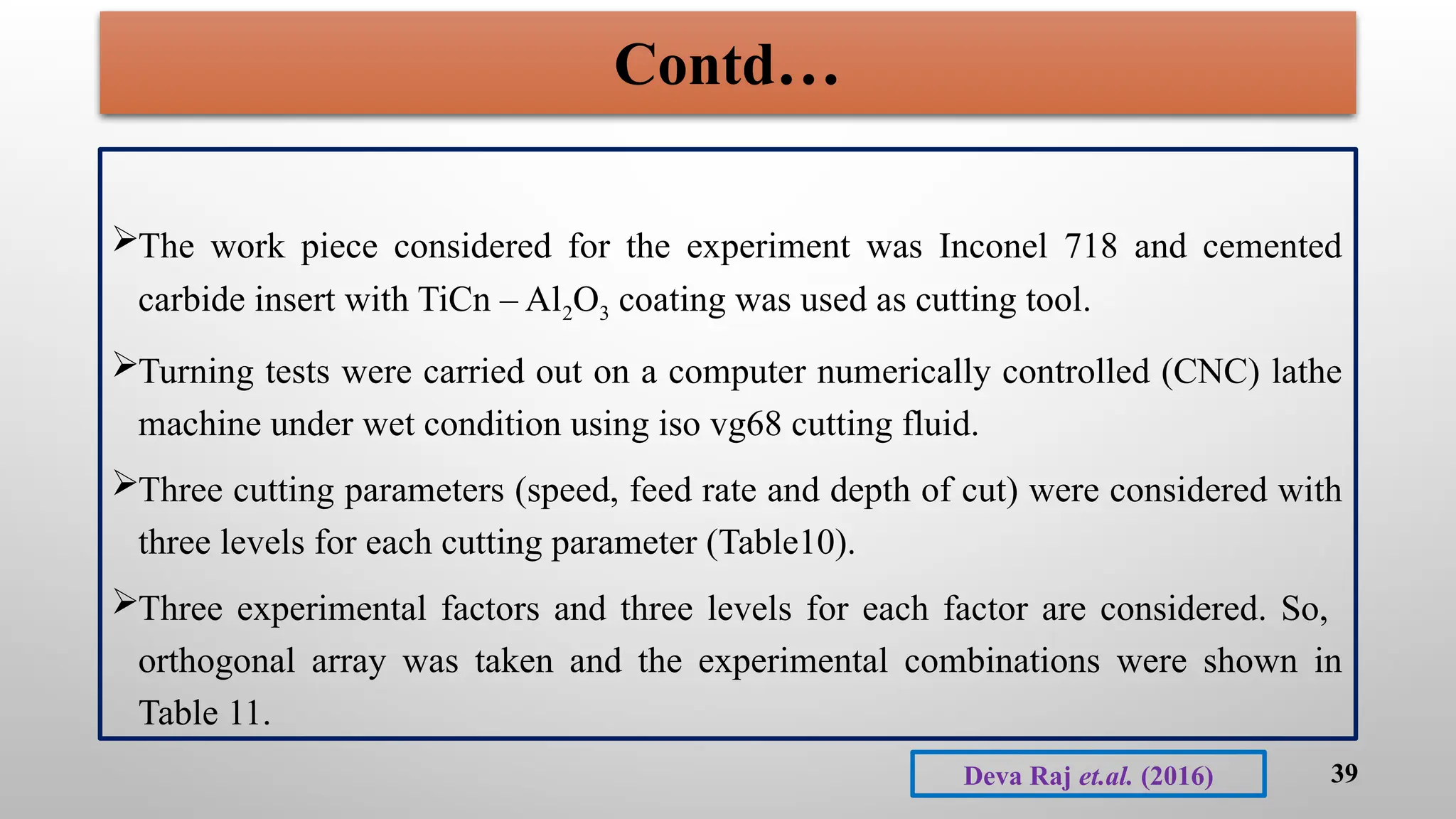The work piece considered for the experiment was Inconel 718 and cemented
carbide insert with TiCn – Al2O3 coating was used as cutting tool.
Turning tests were carried out on a computer numerically controlled (CNC) lathe
machine under wet condition using iso vg68 cutting fluid.
Three cutting parameters (speed, feed rate and depth of cut) were considered with
three levels for each cutting parameter (Table10).
Three experimental factors and three levels for each factor are considered. So,
orthogonal array was taken and the experimental combinations were shown in
Table 11.
39
Deva Raj et.al. (2016)
Contd…
 