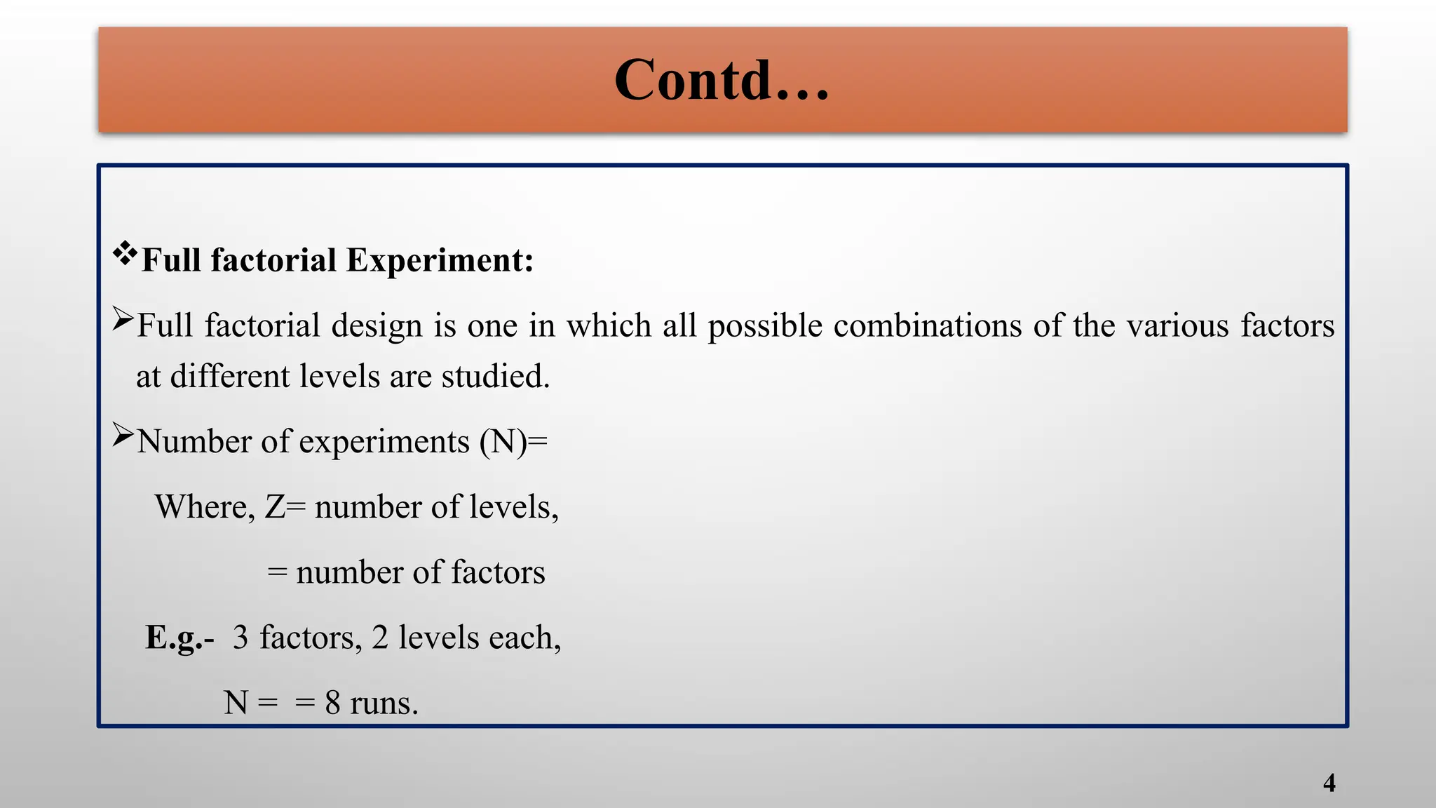 Full factorial Experiment:
Full factorial design is one in which all possible combinations of the various factors
at different levels are studied.
Number of experiments (N)=
Where, Z= number of levels,
= number of factors
E.g.- 3 factors, 2 levels each,
N = = 8 runs.
4
Contd…
 