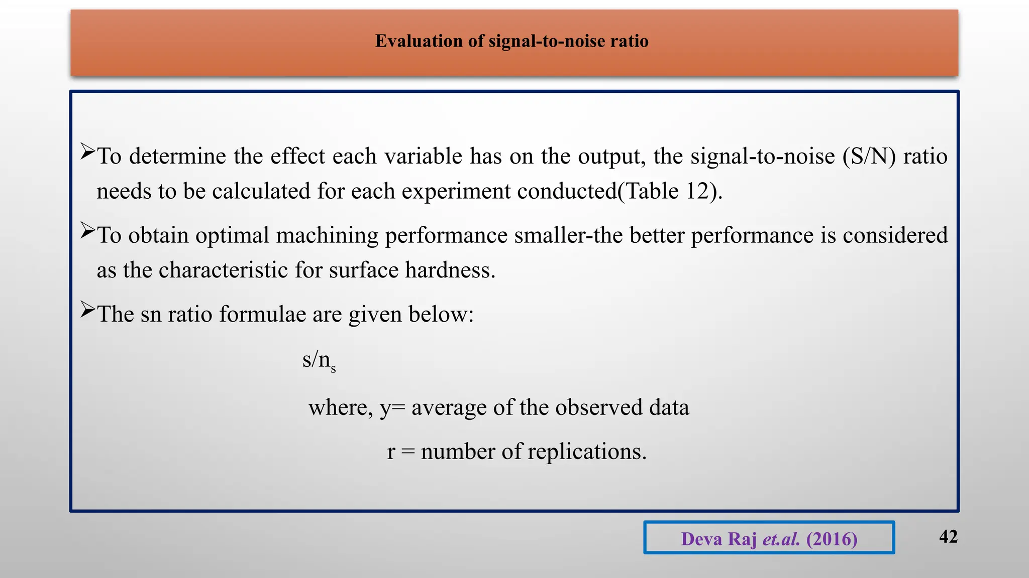 Evaluation of signal-to-noise ratio
To determine the effect each variable has on the output, the signal-to-noise (S/N) ratio
needs to be calculated for each experiment conducted(Table 12).
To obtain optimal machining performance smaller-the better performance is considered
as the characteristic for surface hardness.
The sn ratio formulae are given below:
s/ns
where, y= average of the observed data
r = number of replications.
42
Deva Raj et.al. (2016)
 