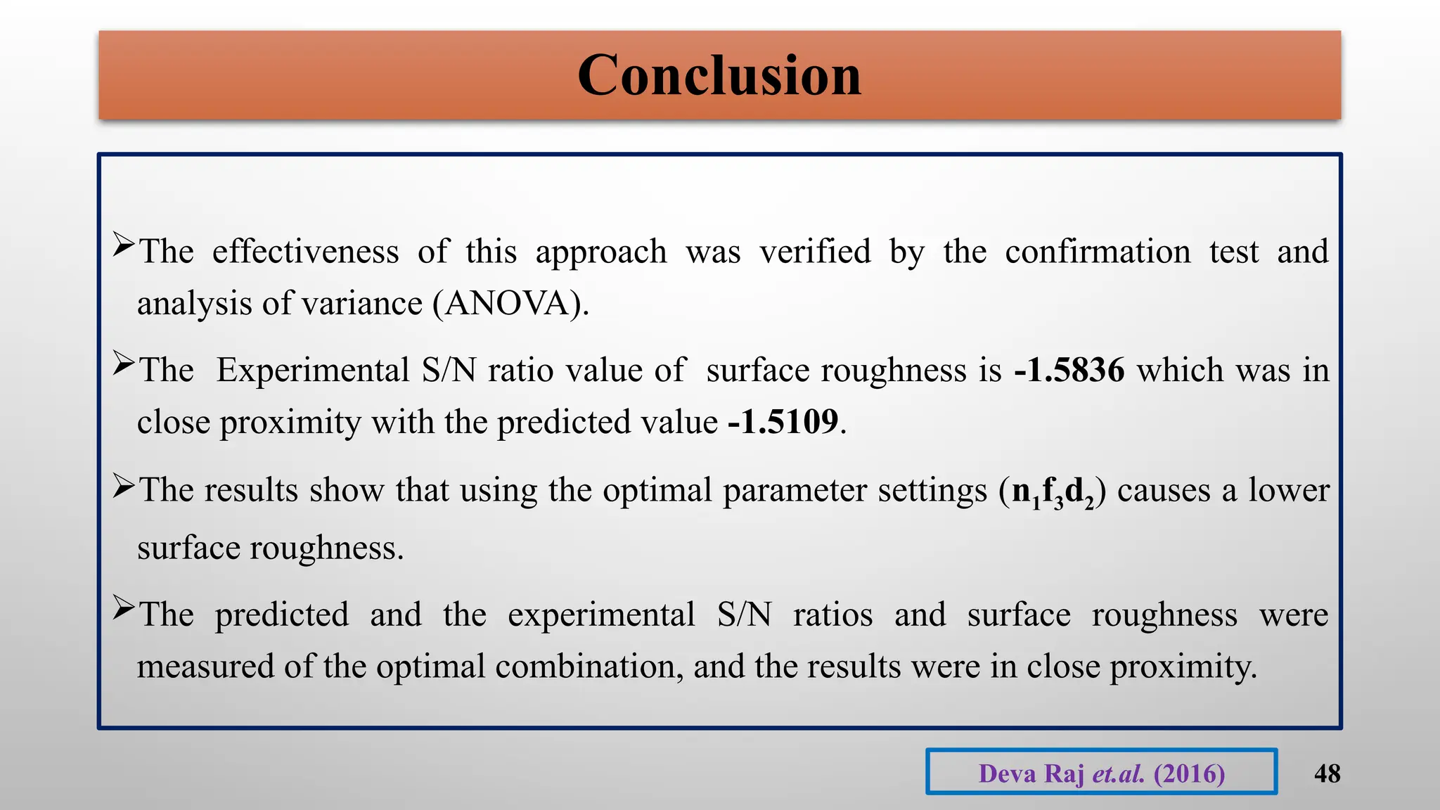 Conclusion
The effectiveness of this approach was verified by the confirmation test and
analysis of variance (ANOVA).
The Experimental S/N ratio value of surface roughness is -1.5836 which was in
close proximity with the predicted value -1.5109.
The results show that using the optimal parameter settings (n1f3d2) causes a lower
surface roughness.
The predicted and the experimental S/N ratios and surface roughness were
measured of the optimal combination, and the results were in close proximity.
48
Deva Raj et.al. (2016)
 