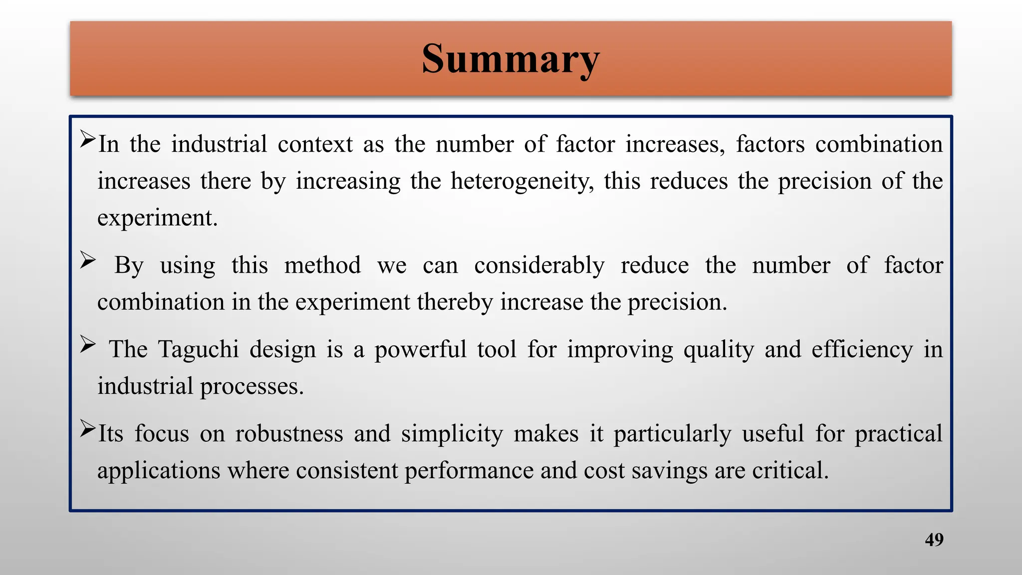 Summary
In the industrial context as the number of factor increases, factors combination
increases there by increasing the heterogeneity, this reduces the precision of the
experiment.
 By using this method we can considerably reduce the number of factor
combination in the experiment thereby increase the precision.
 The Taguchi design is a powerful tool for improving quality and efficiency in
industrial processes.
Its focus on robustness and simplicity makes it particularly useful for practical
applications where consistent performance and cost savings are critical.
49
 
