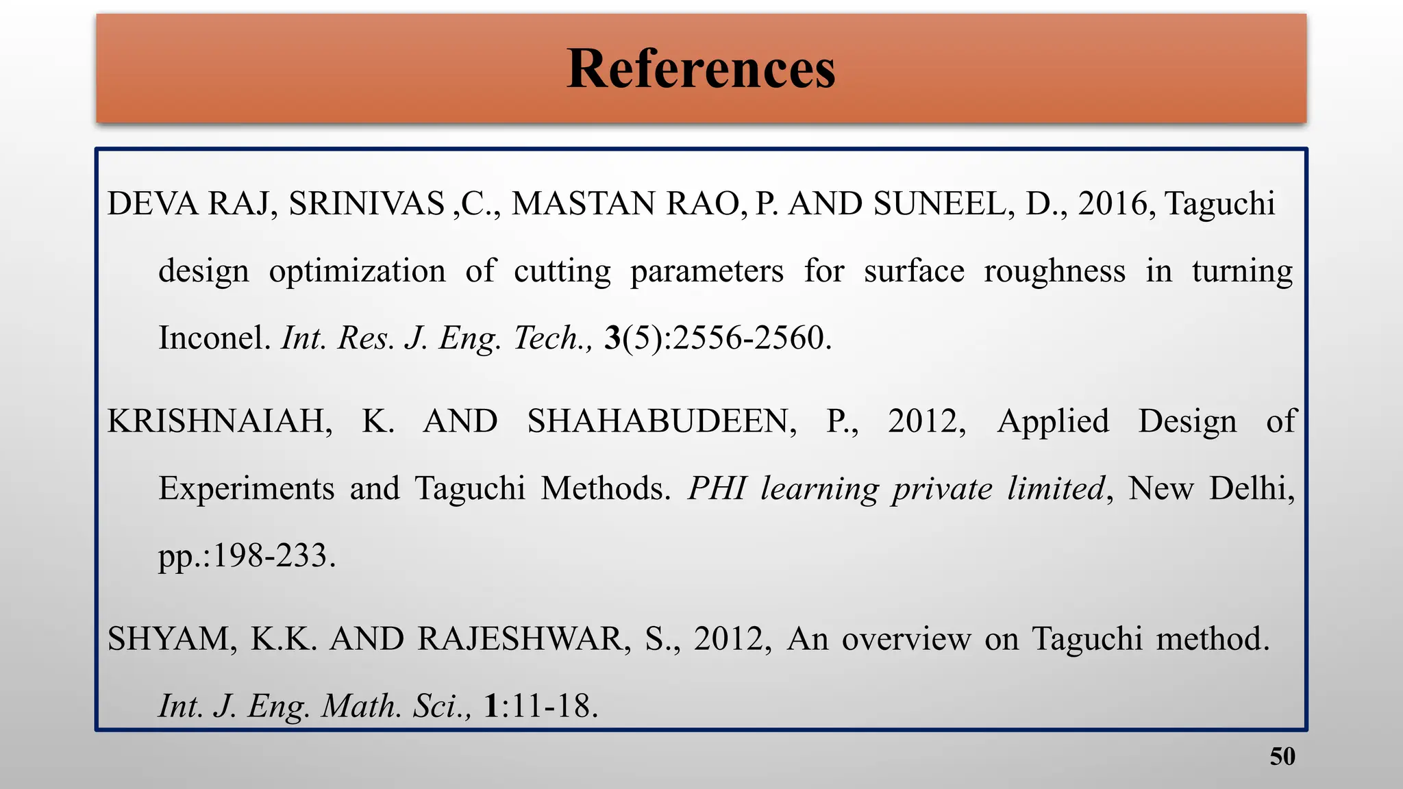 References
DEVA RAJ, SRINIVAS ,C., MASTAN RAO, P. AND SUNEEL, D., 2016, Taguchi
design optimization of cutting parameters for surface roughness in turning
Inconel. Int. Res. J. Eng. Tech., 3(5):2556-2560.
KRISHNAIAH, K. AND SHAHABUDEEN, P., 2012, Applied Design of
Experiments and Taguchi Methods. PHI learning private limited, New Delhi,
pp.:198-233.
SHYAM, K.K. AND RAJESHWAR, S., 2012, An overview on Taguchi method.
Int. J. Eng. Math. Sci., 1:11-18.
50
 