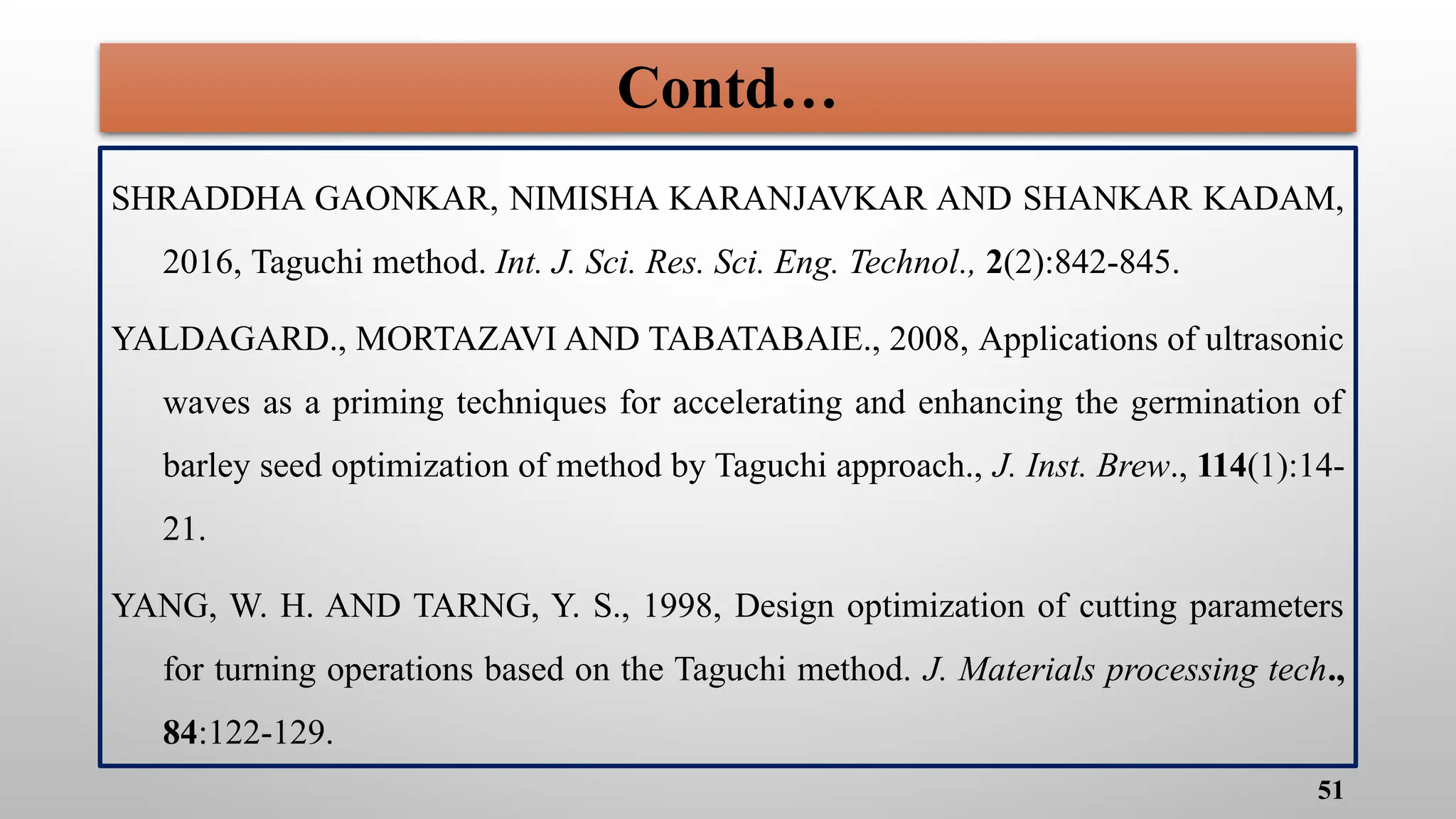 Contd…
SHRADDHA GAONKAR, NIMISHA KARANJAVKAR AND SHANKAR KADAM,
2016, Taguchi method. Int. J. Sci. Res. Sci. Eng. Technol., 2(2):842-845.
YALDAGARD., MORTAZAVI AND TABATABAIE., 2008, Applications of ultrasonic
waves as a priming techniques for accelerating and enhancing the germination of
barley seed optimization of method by Taguchi approach., J. Inst. Brew., 114(1):14-
21.
YANG, W. H. AND TARNG, Y. S., 1998, Design optimization of cutting parameters
for turning operations based on the Taguchi method. J. Materials processing tech.,
84:122-129.
51
 
