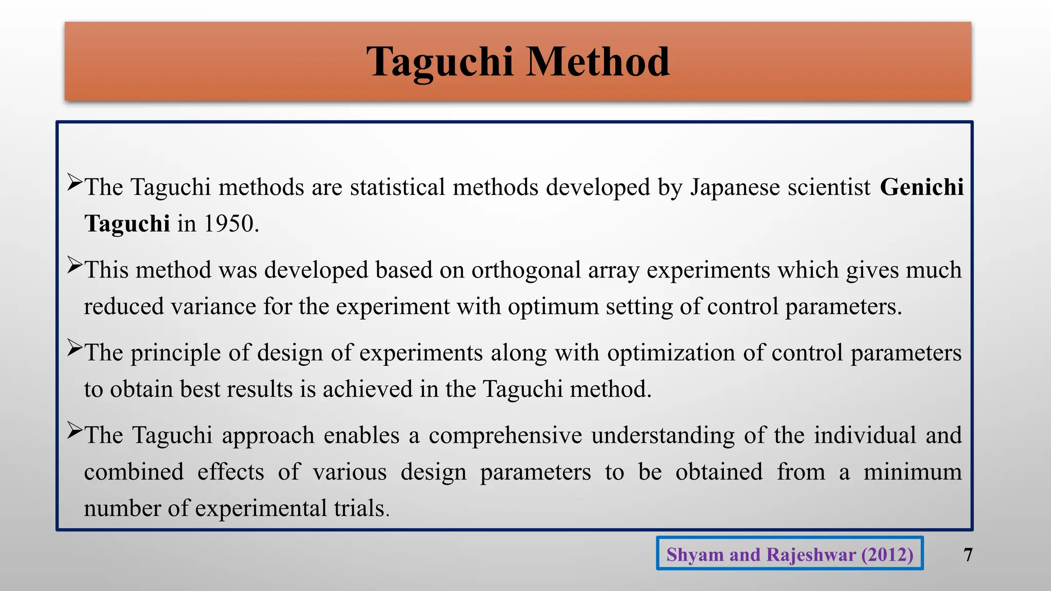 Taguchi Method
The Taguchi methods are statistical methods developed by Japanese scientist Genichi
Taguchi in 1950.
This method was developed based on orthogonal array experiments which gives much
reduced variance for the experiment with optimum setting of control parameters.
The principle of design of experiments along with optimization of control parameters
to obtain best results is achieved in the Taguchi method.
The Taguchi approach enables a comprehensive understanding of the individual and
combined effects of various design parameters to be obtained from a minimum
number of experimental trials.
7
Shyam and Rajeshwar (2012)
 