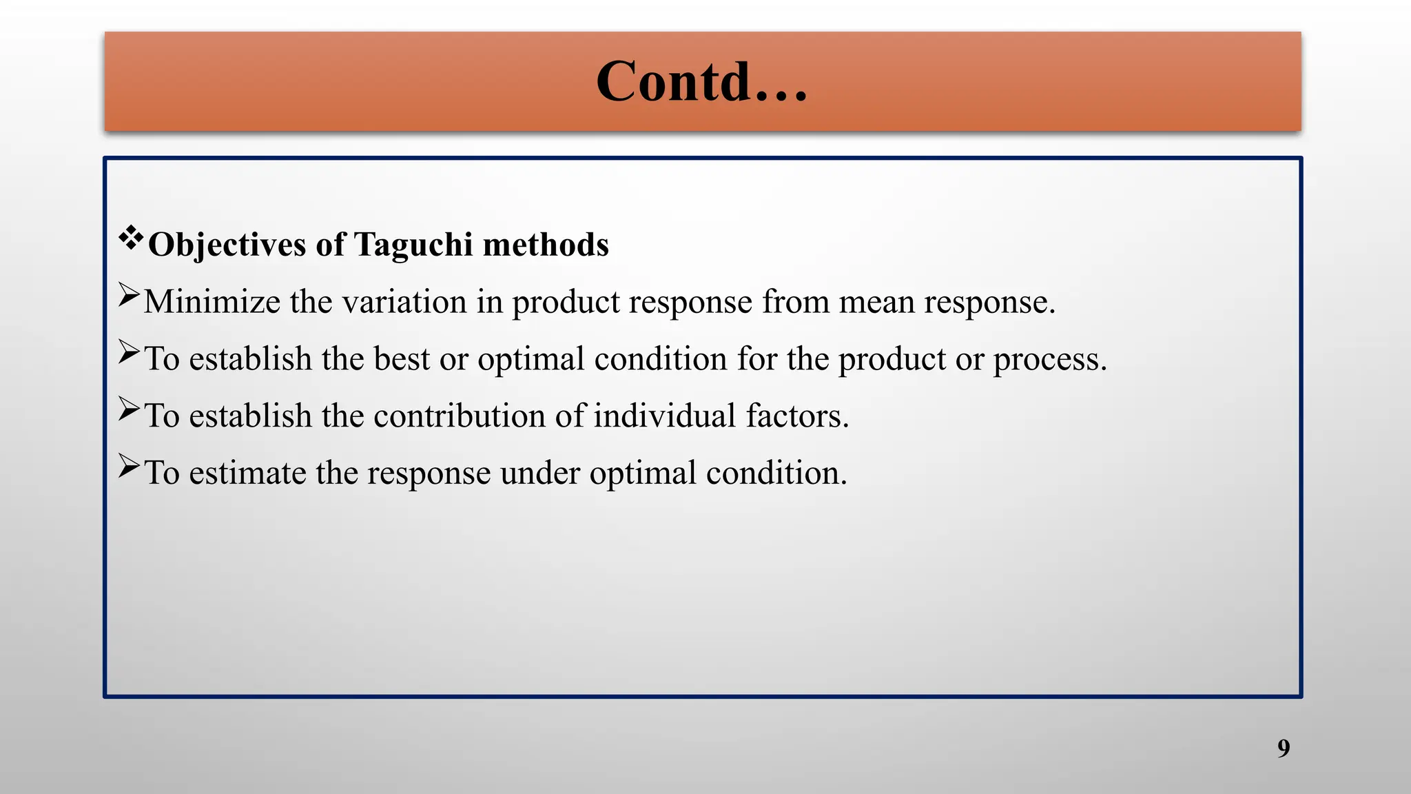Contd…
Objectives of Taguchi methods
Minimize the variation in product response from mean response.
To establish the best or optimal condition for the product or process.
To establish the contribution of individual factors.
To estimate the response under optimal condition.
9
 