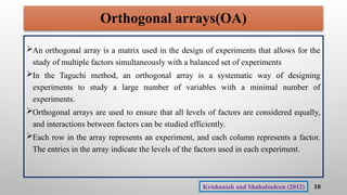 Orthogonal arrays(OA)
An orthogonal array is a matrix used in the design of experiments that allows for the
study of multiple factors simultaneously with a balanced set of experiments
In the Taguchi method, an orthogonal array is a systematic way of designing
experiments to study a large number of variables with a minimal number of
experiments.
Orthogonal arrays are used to ensure that all levels of factors are considered equally,
and interactions between factors can be studied efficiently.
Each row in the array represents an experiment, and each column represents a factor.
The entries in the array indicate the levels of the factors used in each experiment.
10
Krishnaiah and Shahabudeen (2012)
 