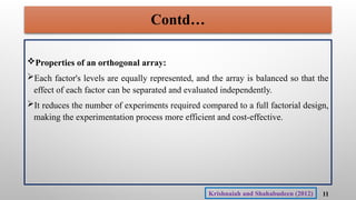 Contd…
Properties of an orthogonal array:
Each factor's levels are equally represented, and the array is balanced so that the
effect of each factor can be separated and evaluated independently.
It reduces the number of experiments required compared to a full factorial design,
making the experimentation process more efficient and cost-effective.
11
Krishnaiah and Shahabudeen (2012)
 
