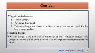 Contd…
Taguchi method contains
1. System design,
2. Parameter design and
3. Tolerance design procedures to achieve a robust process and result for the
best product quality.
1. System design:
 System design is the first step in the design of any product or process. This
design at the conceptual levels involves creation, exploration and presentation of
ideas.
15
Shyam and Rajeshwar (2012)
 