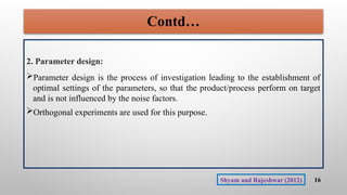 Contd…
2. Parameter design:
Parameter design is the process of investigation leading to the establishment of
optimal settings of the parameters, so that the product/process perform on target
and is not influenced by the noise factors.
Orthogonal experiments are used for this purpose.
16
Shyam and Rajeshwar (2012)
 