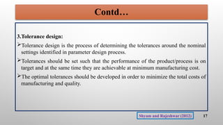 Contd…
3.Tolerance design:
Tolerance design is the process of determining the tolerances around the nominal
settings identified in parameter design process.
Tolerances should be set such that the performance of the product/process is on
target and at the same time they are achievable at minimum manufacturing cost.
The optimal tolerances should be developed in order to minimize the total costs of
manufacturing and quality.
17
Shyam and Rajeshwar (2012)
 
