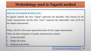 Methodology used in Taguchi method
SIGNAL-TO-NOISE RATIO (S/N) :
In taguchi method, the term “signal” represents the desirable value (mean) for the
output characteristic and the term “noise” represent the undesirable value (S.D) for
the output characteristic.
Where, M.S.D is the mean squared deviation for the output characteristic.
There are three categories of quality characteristics namely:
1. Lower the better.
2. Higher the better.
3. Nominal is the better.
20
Krishnaiah and Shahabudeen (2012)
 