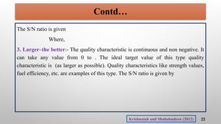Contd…
The S/N ratio is given
Where,
3. Larger–the better:- The quality characteristic is continuous and non negative. It
can take any value from 0 to . The ideal target value of this type quality
characteristic is (as larger as possible). Quality characteristics like strength values,
fuel efficiency, etc. are examples of this type. The S/N ratio is given by
22
Krishnaiah and Shahabudeen (2012)
 
