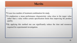 Merits
It uses less number of treatment combination for study.
It emphasizes a mean performance characteristic value close to the target value
rather than a value within certain specification limits thus improving the product
quality.
By applying this method one can significantly reduce the time and resources
required for experimental investigation.
23
 